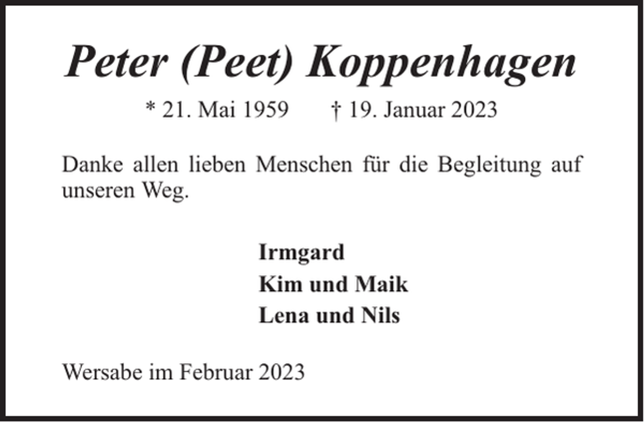 <p>Peter (Peet) Koppenhagen<br />* 21. Mai 1959</p><p>† 19. Januar 2023</p><p>Danke allen lieben Menschen für die Begleitung auf<br />unseren Weg.<br />Irmgard<br />Kim und Maik<br />Lena und Nils<br />Wersabe im Februar 2023</p>