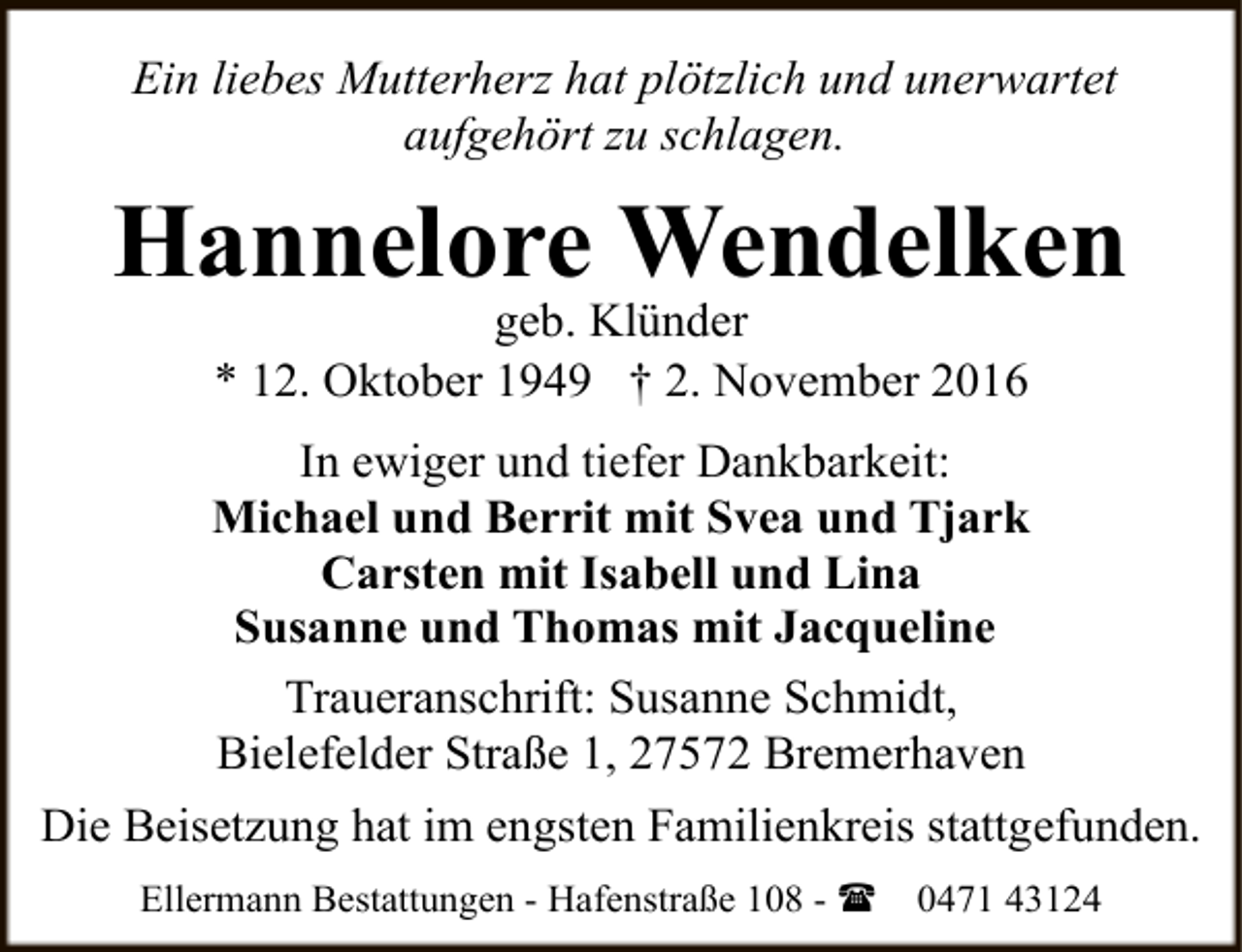 <p>Ein liebes Mutterherz hat plötzlich und unerwartet<br />aufgehört zu schlagen.</p><p>Hannelore Wendelken<br />geb. Klünder<br />* 12. Oktober 1949 † 2. November 2016</p><p>In ewiger und tiefer Dankbarkeit:<br />Michael und Berrit mit Svea und Tjark<br />Carsten mit Isabell und Lina<br />Susanne und Thomas mit Jacqueline<br />Traueranschrift: Susanne Schmidt,<br />Bielefelder Straße 1, 27572 Bremerhaven<br />Die Beisetzung hat im engsten Familienkreis stattgefunden.<br />Ellermann Bestattungen - Hafenstraße 108 - (</p><p>0471 43124</p>