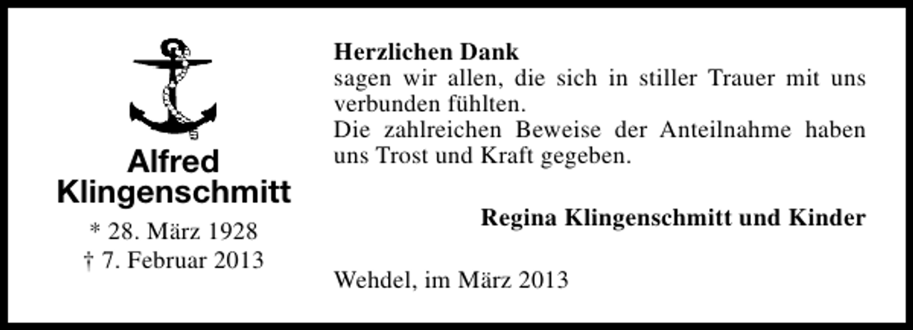<p>Alfred<br />Klingenschmitt<br />* 28. März 1928<br />† 7. Februar 2013</p><p>Herzlichen Dank<br />sagen wir allen, die sich in stiller Trauer mit uns<br />verbunden fühlten.<br />Die zahlreichen Beweise der Anteilnahme haben<br />uns Trost und Kraft gegeben.<br />Regina Klingenschmitt und Kinder<br />Wehdel, im März 2013</p>