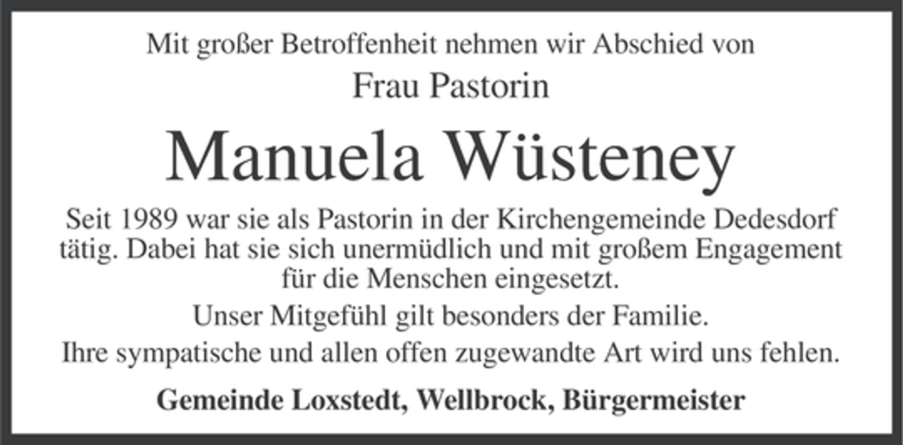<p>Mit großer Betroffenheit nehmen wir Abschied von</p>
<p>Frau Pastorin</p>
<p>Manuela Wüsteney<br />Seit 1989 war sie als Pastorin in der Kirchengemeinde Dedesdorf<br />tätig. Dabei hat sie sich unermüdlich und mit großem Engagement<br />für die Menschen eingesetzt.<br />Unser Mitgefühl gilt besonders der Familie.<br />Ihre sympatische und allen offen zugewandte Art wird uns fehlen.<br />Gemeinde Loxstedt, Wellbrock, Bürgermeister</p>