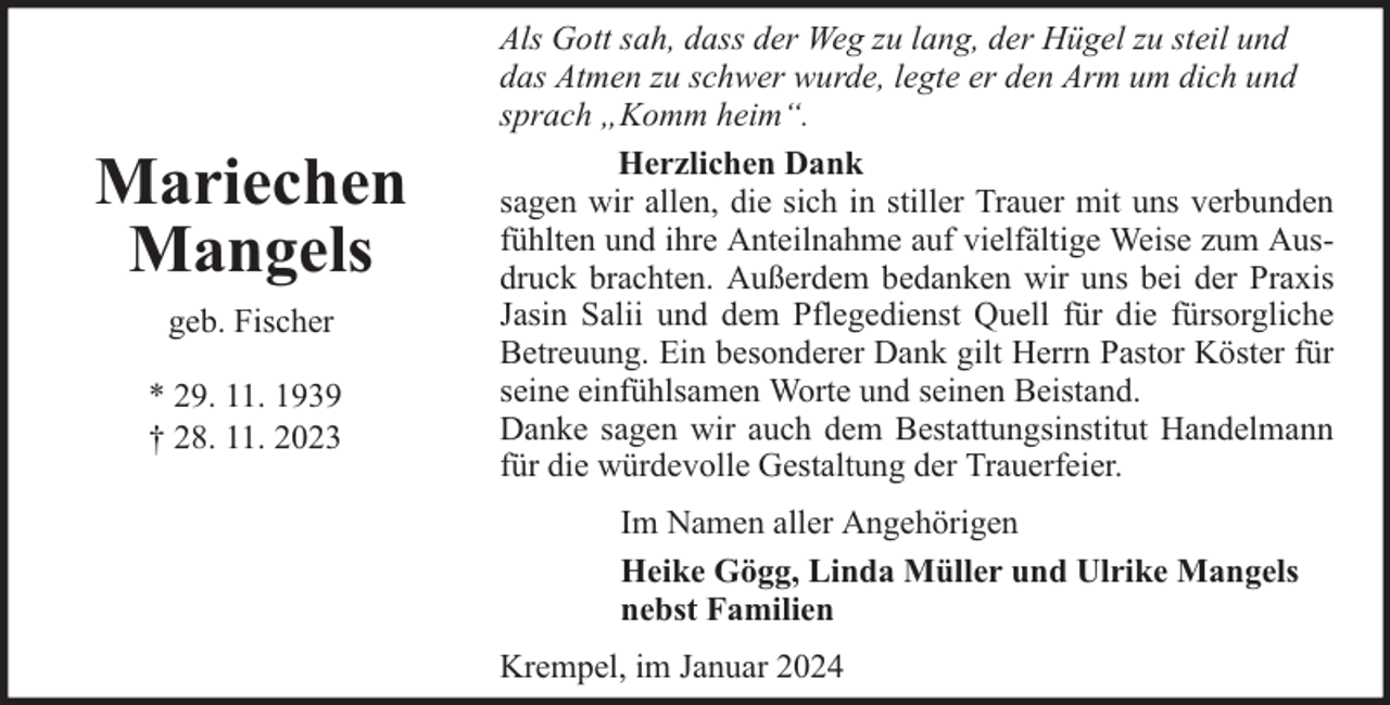 <p>Mariechen<br />Mangels<br />geb. Fischer<br />* 29. 11. 1939<br />† 28. 11. 2023</p><p>Als Gott sah, dass der Weg zu lang, der Hügel zu steil und<br />das Atmen zu schwer wurde, legte er den Arm um dich und<br />sprach „Komm heim“.<br />Herzlichen Dank<br />sagen wir allen, die sich in stiller Trauer mit uns verbunden<br />fühlten und ihre Anteilnahme auf vielfältige Weise zum Ausdruck brachten. Außerdem bedanken wir uns bei der Praxis<br />Jasin Salii und dem Pflegedienst Quell für die fürsorgliche<br />Betreuung. Ein besonderer Dank gilt Herrn Pastor Köster für<br />seine einfühlsamen Worte und seinen Beistand.<br />Danke sagen wir auch dem Bestattungsinstitut Handelmann<br />für die würdevolle Gestaltung der Trauerfeier.<br />Im Namen aller Angehörigen<br />Heike Gögg, Linda Müller und Ulrike Mangels<br />nebst Familien<br />Krempel, im Januar 2024</p>