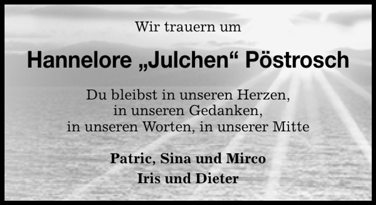 <p>Wir trauern um</p>
<p>Hannelore „Julchen“ Pöstrosch<br />Du bleibst in unseren Herzen,<br />in unseren Gedanken,<br />in unseren Worten, in unserer Mitte<br />Patric, Sina und Mirco<br />Iris und Dieter</p>