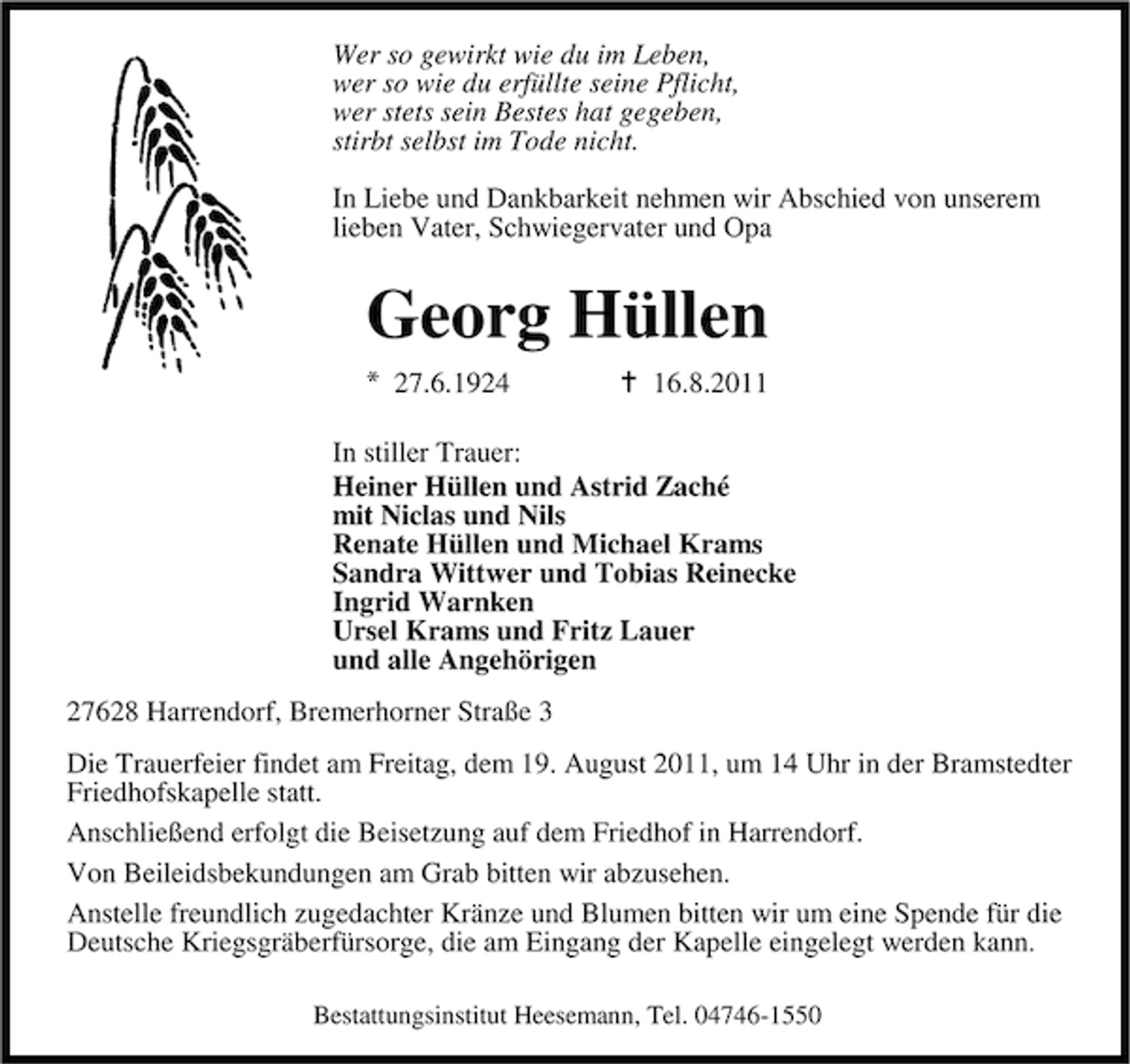 <p>Wer so gewirkt wie du im Leben,<br />wer so wie du erfüllte seine Pflicht,<br />wer stets sein Bestes hat gegeben,<br />stirbt selbst im Tode nicht.<br />In Liebe und Dankbarkeit nehmen wir Abschied von unserem<br />lieben Vater, Schwiegervater und Opa</p><p>Georg Hüllen<br />27.6.1924</p><p>16.8.2011</p><p>In stiller Trauer:<br />Heiner Hüllen und Astrid Zaché<br />mit Niclas und Nils<br />Renate Hüllen und Michael Krams<br />Sandra Wittwer und Tobias Reinecke<br />Ingrid Warnken<br />Ursel Krams und Fritz Lauer<br />und alle Angehörigen<br />27628 Harrendorf, Bremerhorner Straße 3<br />Die Trauerfeier findet am Freitag, dem 19. August 2011, um 14 Uhr in der Bramstedter<br />Friedhofskapelle statt.<br />Anschließend erfolgt die Beisetzung auf dem Friedhof in Harrendorf.<br />Von Beileidsbekundungen am Grab bitten wir abzusehen.<br />Anstelle freundlich zugedachter Kränze und Blumen bitten wir um eine Spende für die<br />Deutsche Kriegsgräberfürsorge, die am Eingang der Kapelle eingelegt werden kann.<br />Bestattungsinstitut Heesemann, Tel. 04746-1550</p>