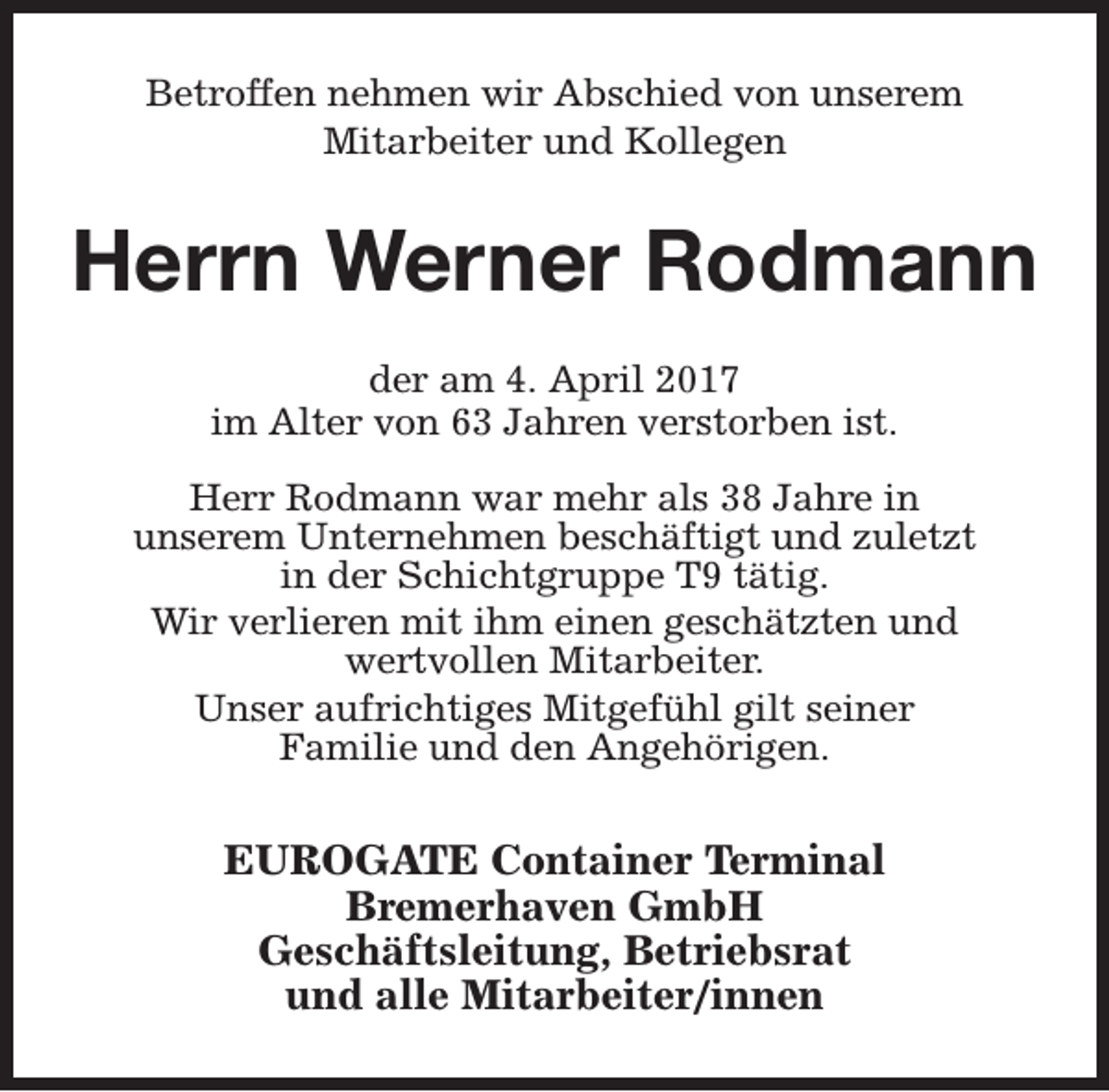 <p>Betroffen nehmen wir Abschied von unserem<br />Mitarbeiter und Kollegen</p><p>Herrn Werner Rodmann<br />der am 4. April 2017<br />im Alter von 63 Jahren verstorben ist.<br />Herr Rodmann war mehr als 38 Jahre in<br />unserem Unternehmen beschäftigt und zuletzt<br />in der Schichtgruppe T9 tätig.<br />Wir verlieren mit ihm einen geschätzten und<br />wertvollen Mitarbeiter.<br />Unser aufrichtiges Mitgefühl gilt seiner<br />Familie und den Angehörigen.</p><p>EUROGATE Container Terminal<br />Bremerhaven GmbH<br />Geschäftsleitung, Betriebsrat<br />und alle Mitarbeiter/innen</p>