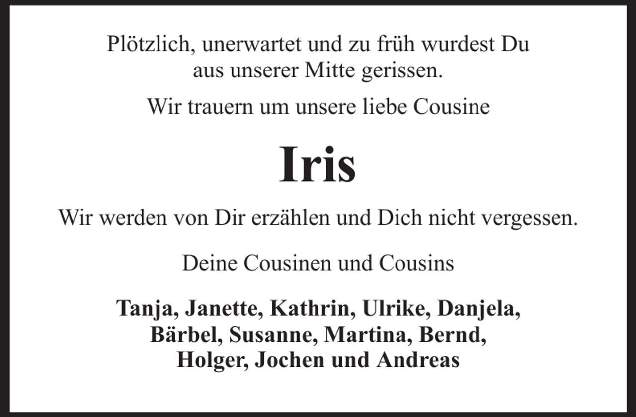 <p>Plötzlich, unerwartet und zu früh wurdest Du<br />aus unserer Mitte gerissen.<br />Wir trauern um unsere liebe Cousine</p><p>Iris<br />Wir werden von Dir erzählen und Dich nicht vergessen.<br />Deine Cousinen und Cousins<br />Tanja, Janette, Kathrin, Ulrike, Danjela,<br />Bärbel, Susanne, Martina, Bernd,<br />Holger, Jochen und Andreas</p>