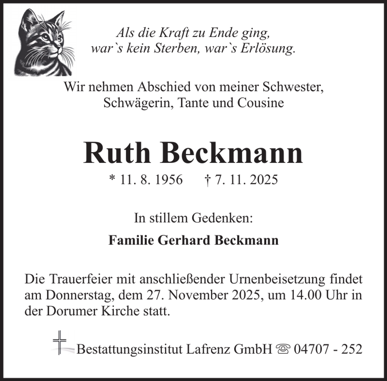 <p>Als die Kraft zu Ende ging,<br />war`s kein Sterben, war`s Erlösung.<br />Wir nehmen Abschied von meiner Schwester,<br />Schwägerin, Tante und Cousine</p><p>Ruth Beckmann<br />* 11. 8. 1956</p><p>† 7. 11. 2025</p><p>In stillem Gedenken:<br />Familie Gerhard Beckmann<br />Die Trauerfeier mit anschließender Urnenbeisetzung findet<br />am Donnerstag, dem 27. November 2025, um 14.00 Uhr in<br />der Dorumer Kirche statt.<br />Bestattungsinstitut Lafrenz GmbH</p><p>04707 - 252</p>