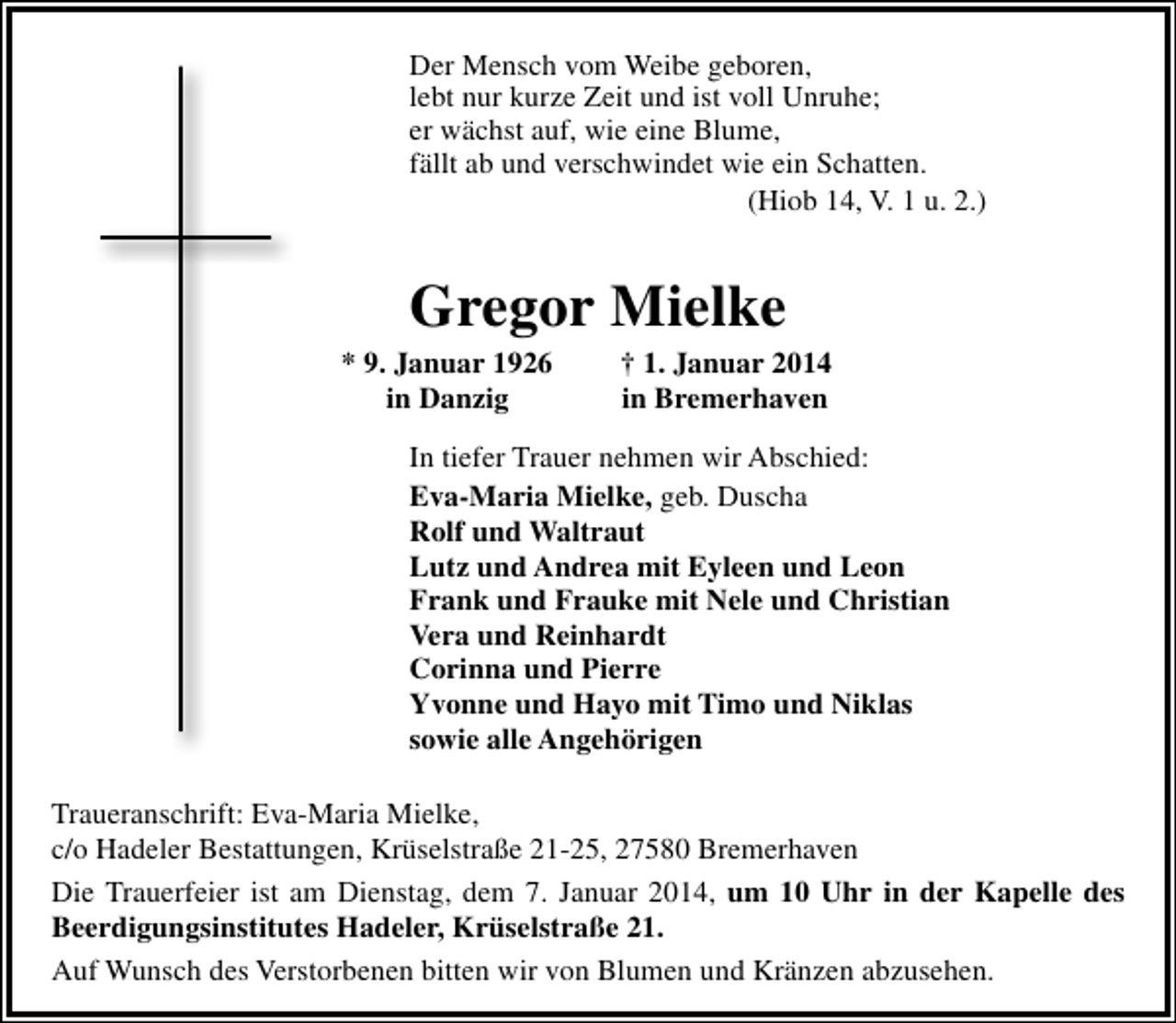 <p>Der Mensch vom Weibe geboren,<br />lebt nur kurze Zeit und ist voll Unruhe;<br />er wächst auf, wie eine Blume,<br />fällt ab und verschwindet wie ein Schatten.<br />(Hiob 14, V. 1 u. 2.)</p><p>Gregor Mielke</p><p>* 9. Januar 1926<br />in Danzig</p><p>† 1. Januar 2014<br />in Bremerhaven</p><p>In tiefer Trauer nehmen wir Abschied:<br />Eva-Maria Mielke, geb. Duscha<br />Rolf und Waltraut<br />Lutz und Andrea mit Eyleen und Leon<br />Frank und Frauke mit Nele und Christian<br />Vera und Reinhardt<br />Corinna und Pierre<br />Yvonne und Hayo mit Timo und Niklas<br />sowie alle Angehörigen<br />Traueranschrift: Eva-Maria Mielke,<br />c/o Hadeler Bestattungen, Krüselstraße 21-25, 27580 Bremerhaven<br />Die Trauerfeier ist am Dienstag, dem 7. Januar 2014, um 10 Uhr in der Kapelle des<br />Beerdigungsinstitutes Hadeler, Krüselstraße 21.<br />Auf Wunsch des Verstorbenen bitten wir von Blumen und Kränzen abzusehen.</p>