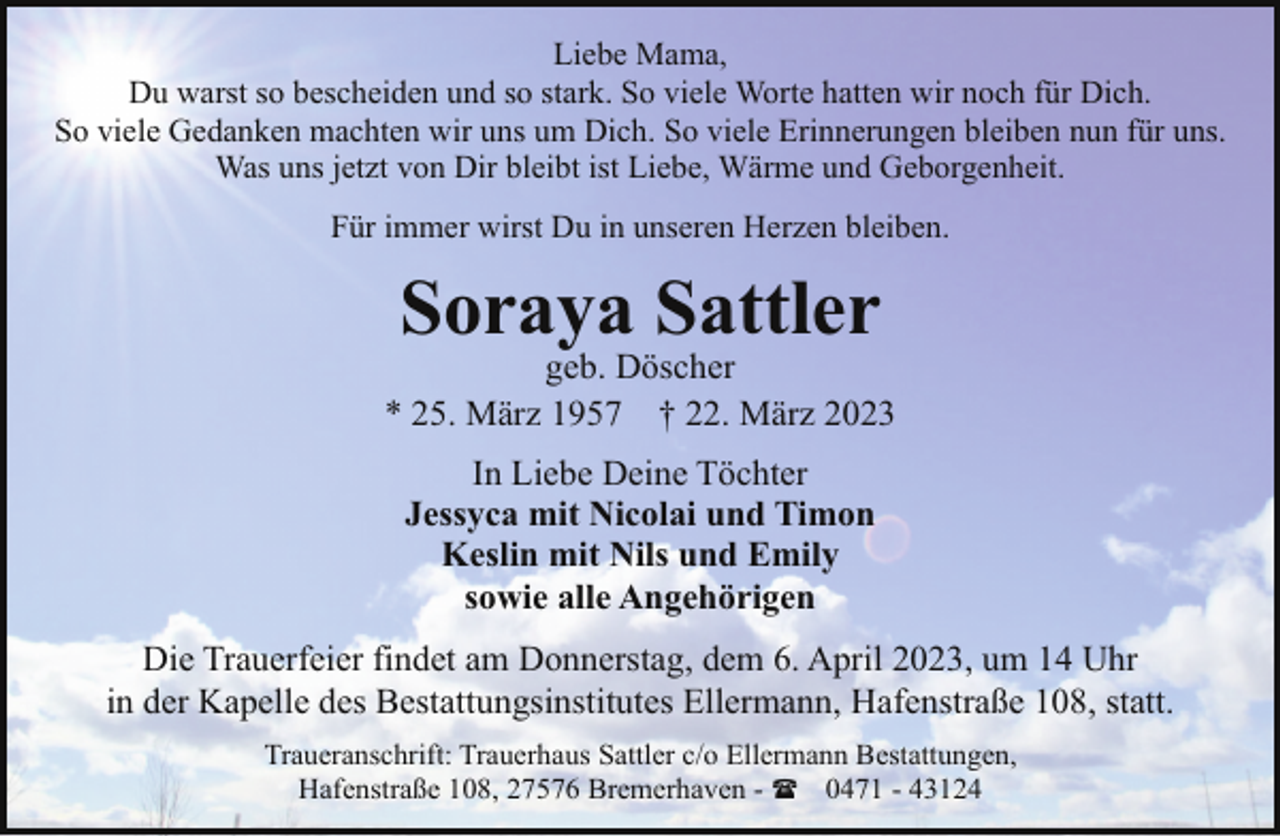 <p>Liebe Mama,<br />Du warst so bescheiden und so stark. So viele Worte hatten wir noch für Dich.<br />So viele Gedanken machten wir uns um Dich. So viele Erinnerungen bleiben nun für uns.<br />Was uns jetzt von Dir bleibt ist Liebe, Wärme und Geborgenheit.<br />Für immer wirst Du in unseren Herzen bleiben.</p><p>Soraya Sattler</p><p>geb. Döscher<br />* 25. März 1957 † 22. März 2023<br />In Liebe Deine Töchter<br />Jessyca mit Nicolai und Timon<br />Keslin mit Nils und Emily<br />sowie alle Angehörigen<br />Die Trauerfeier findet am Donnerstag, dem 6. April 2023, um 14 Uhr<br />in der Kapelle des Bestattungsinstitutes Ellermann, Hafenstraße 108, statt.<br />Traueranschrift: Trauerhaus Sattler c/o Ellermann Bestattungen,<br />Hafenstraße 108, 27576 Bremerhaven - ( 0471 - 43124</p>