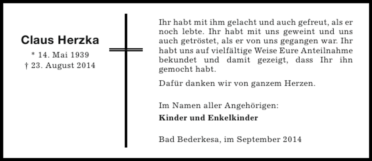 <p>Claus Herzka<br />* 14. Mai 1939<br />† 23. August 2014</p>
<p>Ihr habt mit ihm gelacht und auch gefreut, als er<br />noch lebte. Ihr habt mit uns geweint und uns<br />auch getröstet, als er von uns gegangen war. Ihr<br />habt uns auf vielfältige Weise Eure Anteilnahme<br />bekundet und damit gezeigt, dass Ihr ihn<br />gemocht habt.<br />Dafür danken wir von ganzem Herzen.<br />Im Namen aller Angehörigen:<br />Kinder und Enkelkinder<br />Bad Bederkesa, im September 2014</p>