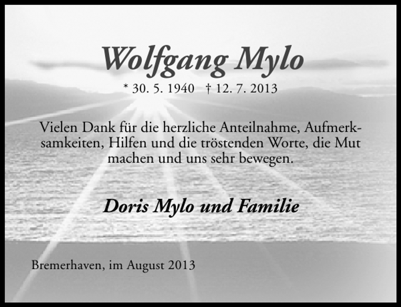 <p>Wolfgang Mylo<br />* 30. 5. 1940 † 12. 7. 2013</p><p>Vielen Dank für die herzliche Anteilnahme, Aufmerksamkeiten, Hilfen und die tröstenden Worte, die Mut<br />machen und uns sehr bewegen.</p><p>Doris Mylo und Familie<br />Bremerhaven, im August 2013</p>