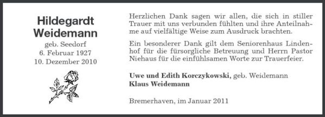 <p>Hildegardt Weidemann<br />geb. Seedorf 6. Februar 1927 10. Dezember 2010</p><p>Herzlichen Dank sagen wir allen, die sich in stiller Trauer mit uns verbunden fühlten und ihre Anteilnahme auf vielfältige Weise zum Ausdruck brachten. Ein besonderer Dank gilt dem Seniorenhaus Lindenhof für die fürsorgliche Betreuung und Herrn Pastor Niehaus für die einfühlsamen Worte zur Trauerfeier. Uwe und Edith Korczykowski, geb. Weidemann Klaus Weidemann Bremerhaven, im Januar 2011</p>