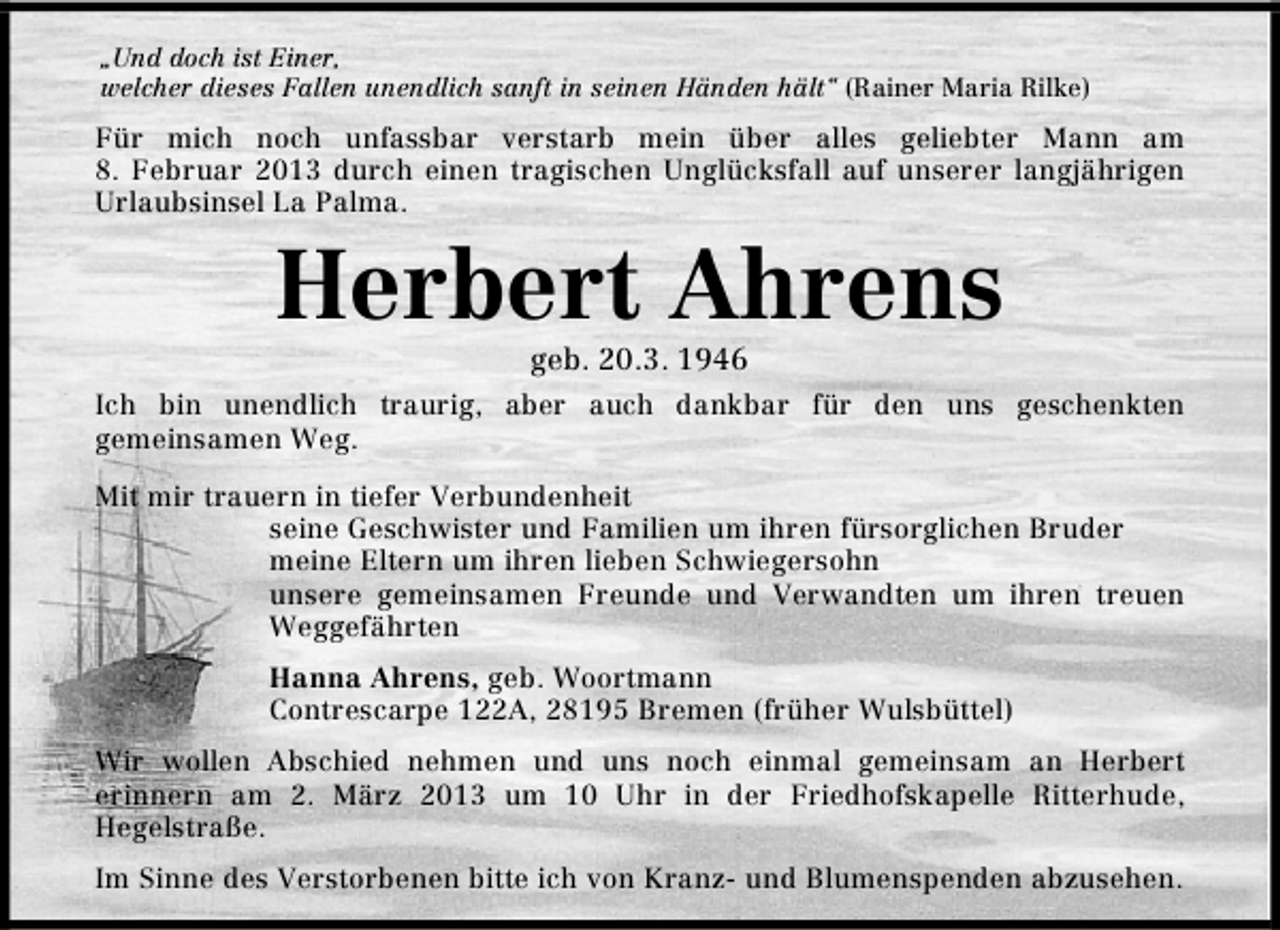 <p>„Und doch ist Einer,<br />welcher dieses Fallen unendlich sanft in seinen Händen hält“ (Rainer Maria Rilke)</p><p>Für mich noch unfassbar verstarb mein über alles geliebter Mann am<br />8. Februar 2013 durch einen tragischen Unglücksfall auf unserer langjährigen<br />Urlaubsinsel La Palma.</p><p>Herbert Ahrens<br />geb. 20.3. 1946</p><p>Ich bin unendlich traurig, aber auch dankbar für den uns geschenkten<br />gemeinsamen Weg.<br />Mit mir trauern in tiefer Verbundenheit<br />seine Geschwister und Familien um ihren fürsorglichen Bruder<br />meine Eltern um ihren lieben Schwiegersohn<br />unsere gemeinsamen Freunde und Verwandten um ihren treuen<br />Weggefährten<br />Hanna Ahrens, geb. Woortmann<br />Contrescarpe 122A, 28195 Bremen (früher Wulsbüttel)<br />Wir wollen Abschied nehmen und uns noch einmal gemeinsam an Herbert<br />erinnern am 2. März 2013 um 10 Uhr in der Friedhofskapelle Ritterhude,<br />Hegelstraße.<br />Im Sinne des Verstorbenen bitte ich von Kranz- und Blumenspenden abzusehen.</p>