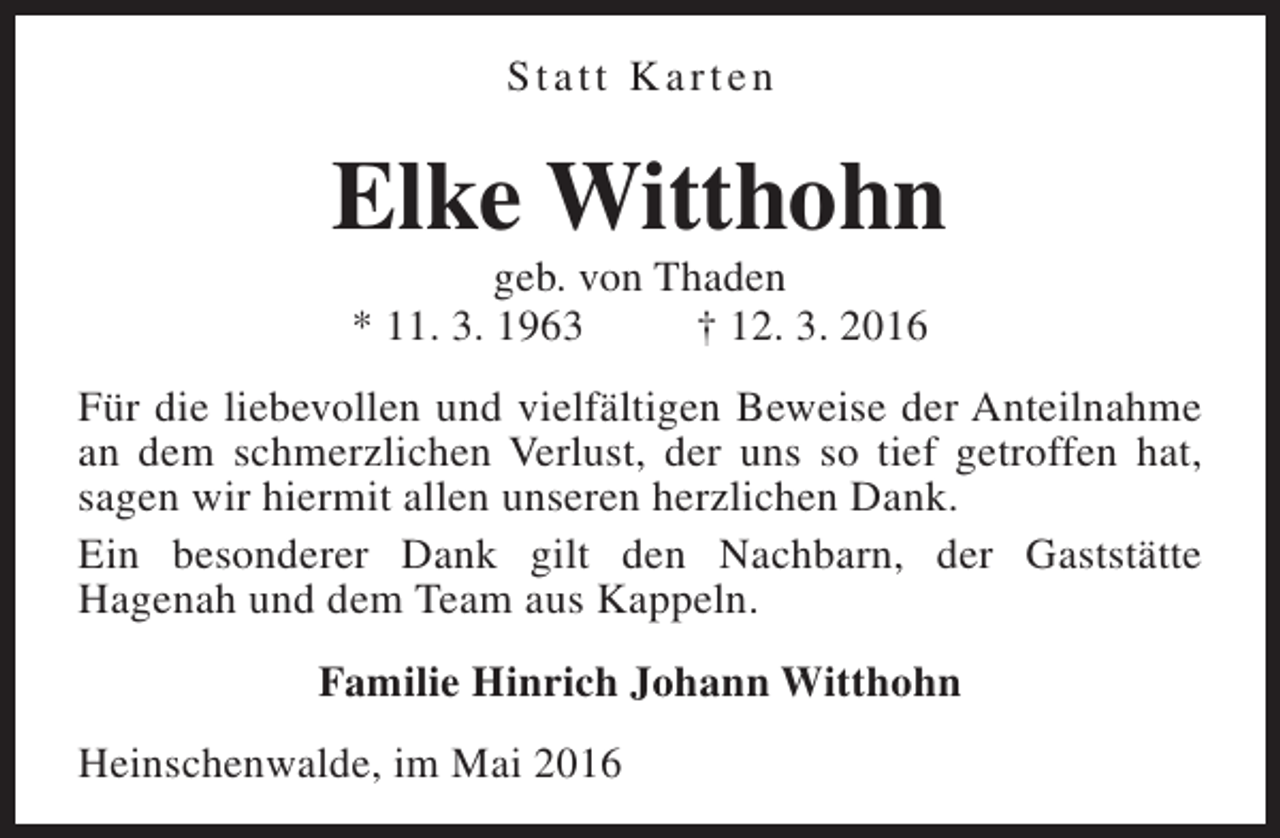 <p>Statt Karten</p><p>Elke Witthohn<br />geb. von Thaden<br />* 11. 3. 1963<br />† 12. 3. 2016</p><p>Für die liebevollen und vielfältigen Beweise der Anteilnahme<br />an dem schmerzlichen Verlust, der uns so tief getroffen hat,<br />sagen wir hiermit allen unseren herzlichen Dank.<br />Ein besonderer Dank gilt den Nachbarn, der Gaststätte<br />Hagenah und dem Team aus Kappeln.<br />Familie Hinrich Johann Witthohn<br />Heinschenwalde, im Mai 2016</p>