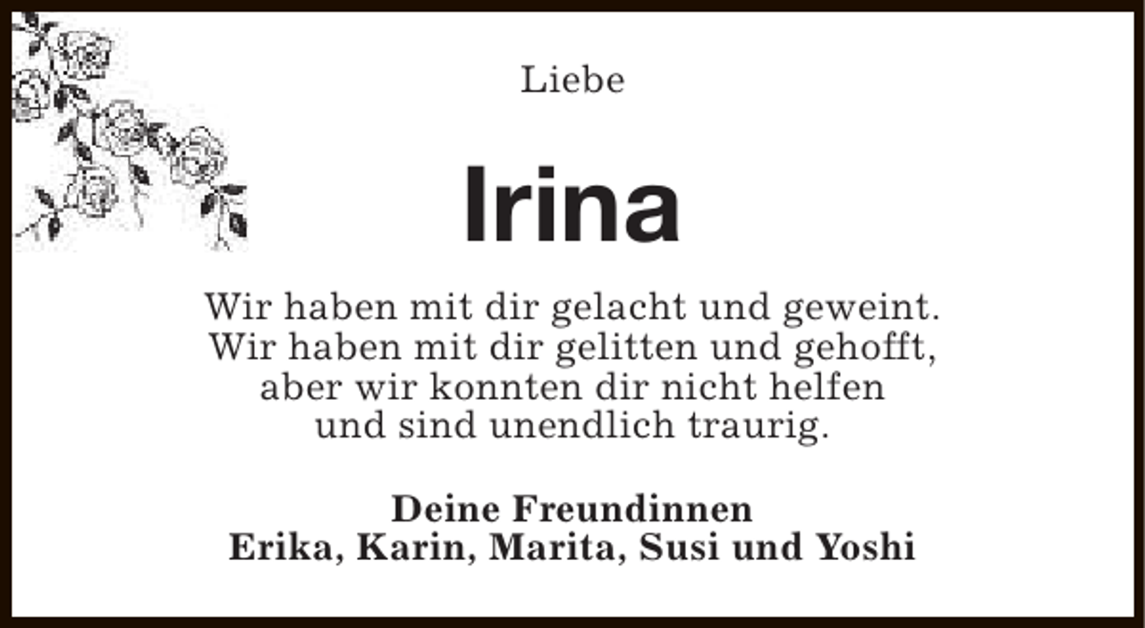 <p>Liebe</p><p>Irina<br />Wir haben mit dir gelacht und geweint.<br />Wir haben mit dir gelitten und gehofft,<br />aber wir konnten dir nicht helfen<br />und sind unendlich traurig.<br />Deine Freundinnen<br />Erika, Karin, Marita, Susi und Yoshi</p>