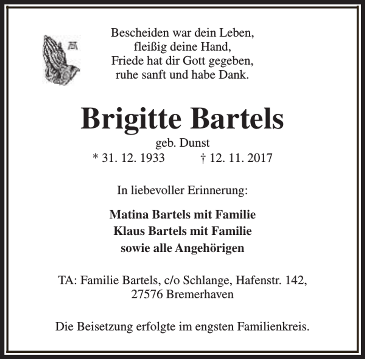 <p>Bescheiden war dein Leben,<br />fleißig deine Hand,<br />Friede hat dir Gott gegeben,<br />ruhe sanft und habe Dank.</p><p>Brigitte Bartels<br />geb. Dunst<br />* 31. 12. 1933<br />† 12. 11. 2017<br />In liebevoller Erinnerung:<br />Matina Bartels mit Familie<br />Klaus Bartels mit Familie<br />sowie alle Angehörigen<br />TA: Familie Bartels, c/o Schlange, Hafenstr. 142,<br />27576 Bremerhaven<br />Die Beisetzung erfolgte im engsten Familienkreis.</p>