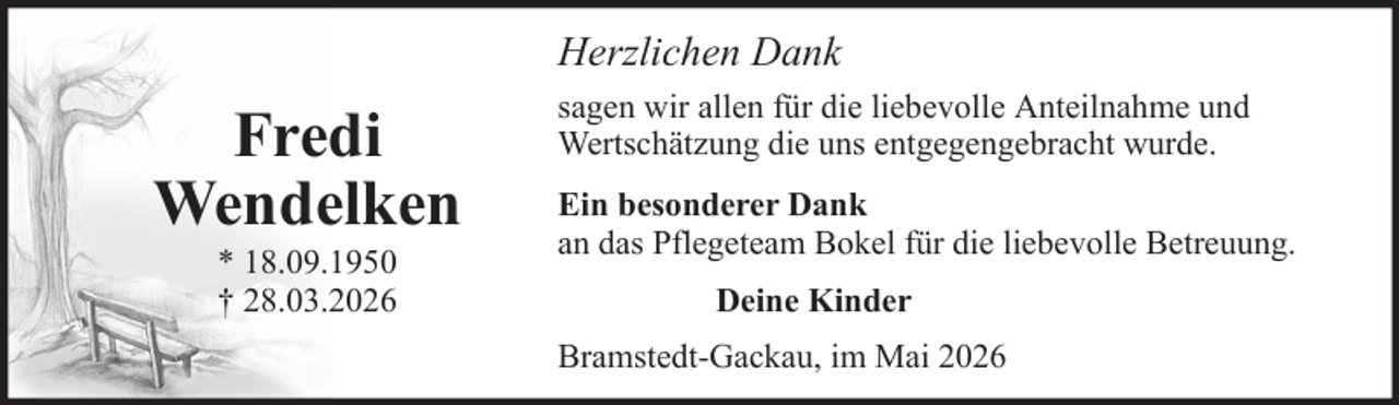 <p>Herzlichen Dank</p>
<p>Fredi<br />Wendelken<br />* 18.09.1950<br />† 28.03.2026</p>
<p>sagen wir allen für die liebevolle Anteilnahme und<br />Wertschätzung die uns entgegengebracht wurde.<br />Ein besonderer Dank<br />an das Pflegeteam Bokel für die liebevolle Betreuung.<br />Deine Kinder<br />Bramstedt-Gackau, im Mai 2026</p>
