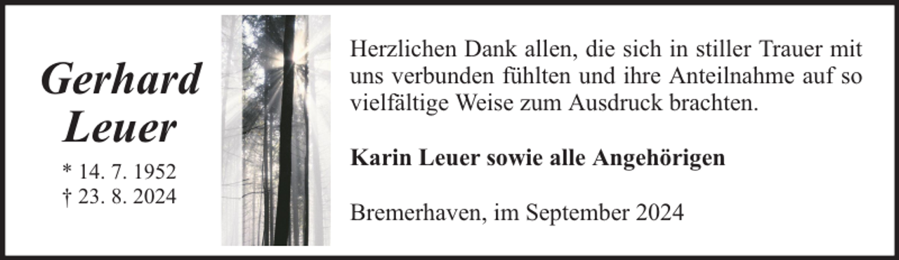 <p>Gerhard<br />Leuer<br />* 14. 7. 1952<br />† 23. 8. 2024</p><p>Herzlichen Dank allen, die sich in stiller Trauer mit<br />uns verbunden fühlten und ihre Anteilnahme auf so<br />vielfältige Weise zum Ausdruck brachten.<br />Karin Leuer sowie alle Angehörigen<br />Bremerhaven, im September 2024</p>