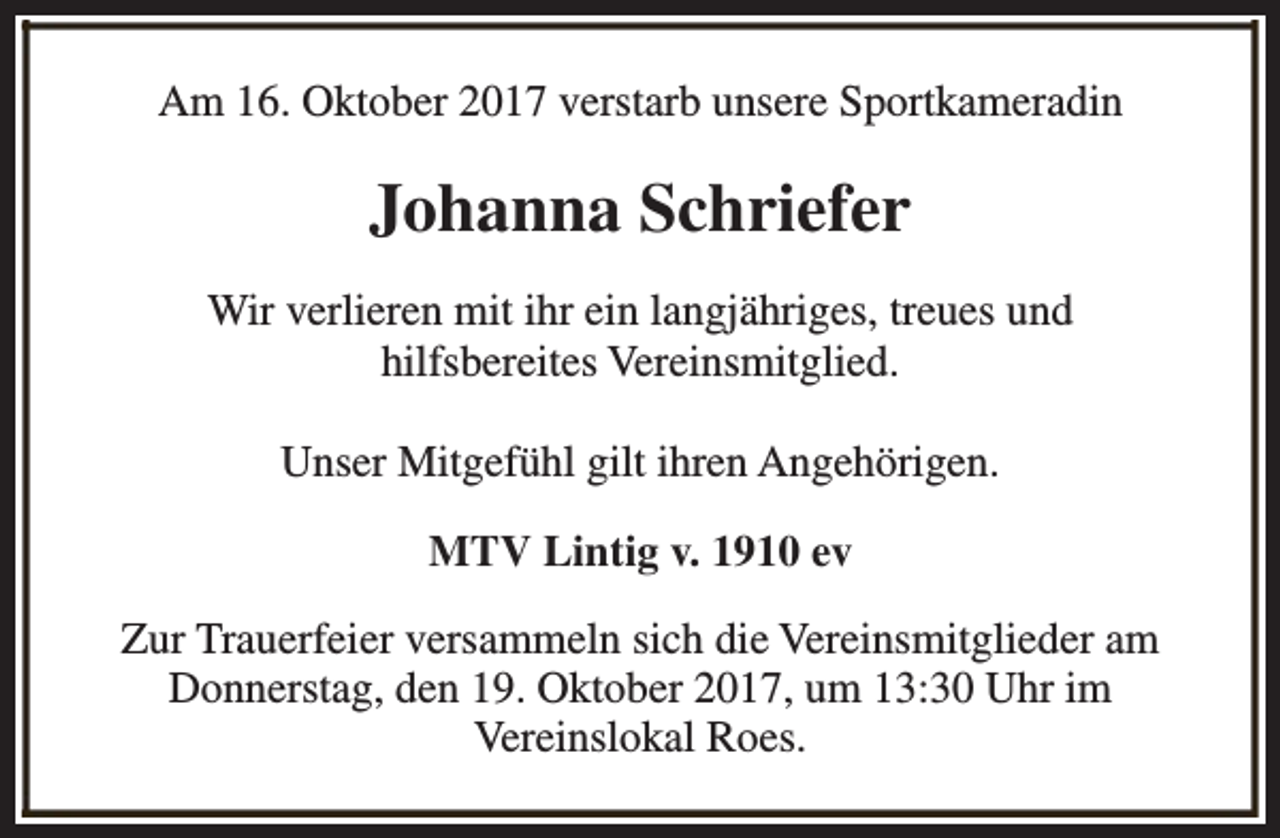 <p>Am 16. Oktober 2017 verstarb unsere Sportkameradin</p><p>Johanna Schriefer<br />Wir verlieren mit ihr ein langjähriges, treues und<br />hilfsbereites Vereinsmitglied.<br />Unser Mitgefühl gilt ihren Angehörigen.<br />MTV Lintig v. 1910 ev<br />Zur Trauerfeier versammeln sich die Vereinsmitglieder am<br />Donnerstag, den 19. Oktober 2017, um 13:30 Uhr im<br />Vereinslokal Roes.</p>