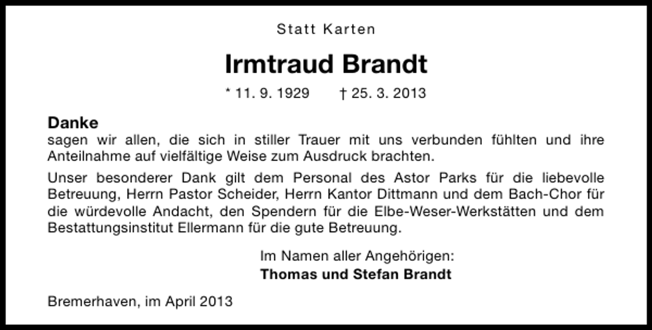 <p>Statt Karten</p><p>Irmtraud Brandt<br />* 11. 9. 1929</p><p>† 25. 3. 2013</p><p>Danke</p><p>sagen wir allen, die sich in stiller Trauer mit uns verbunden fühlten und ihre<br />Anteilnahme auf vielfältige Weise zum Ausdruck brachten.<br />Unser besonderer Dank gilt dem Personal des Astor Parks für die liebevolle<br />Betreuung, Herrn Pastor Scheider, Herrn Kantor Dittmann und dem Bach-Chor für<br />die würdevolle Andacht, den Spendern für die Elbe-Weser-Werkstätten und dem<br />Bestattungsinstitut Ellermann für die gute Betreuung.<br />Im Namen aller Angehörigen:<br />Thomas und Stefan Brandt<br />Bremerhaven, im April 2013</p>