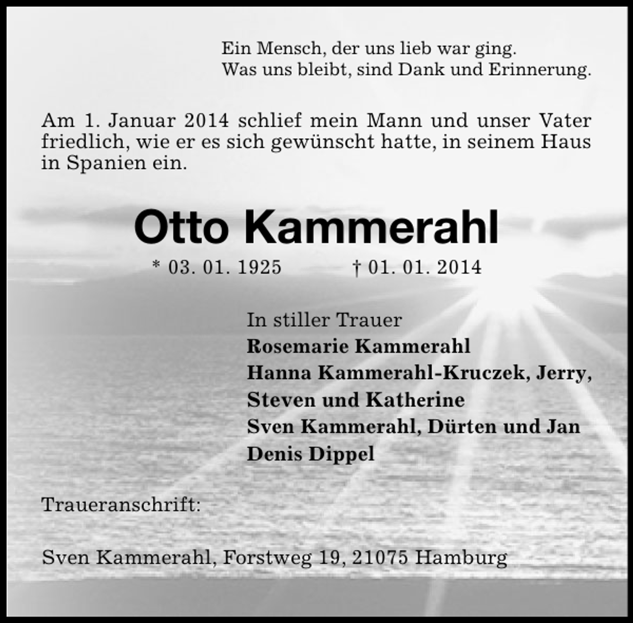 <p>Ein Mensch, der uns lieb war ging.<br />Was uns bleibt, sind Dank und Erinnerung.</p><p>Am 1. Januar 2014 schlief mein Mann und unser Vater<br />friedlich, wie er es sich gewünscht hatte, in seinem Haus<br />in Spanien ein.</p><p>Otto Kammerahl<br />* 03. 01. 1925</p><p>† 01. 01. 2014</p><p>In stiller Trauer<br />Rosemarie Kammerahl<br />Hanna Kammerahl-Kruczek, Jerry,<br />Steven und Katherine<br />Sven Kammerahl, Dürten und Jan<br />Denis Dippel<br />Traueranschrift:<br />Sven Kammerahl, Forstweg 19, 21075 Hamburg</p>