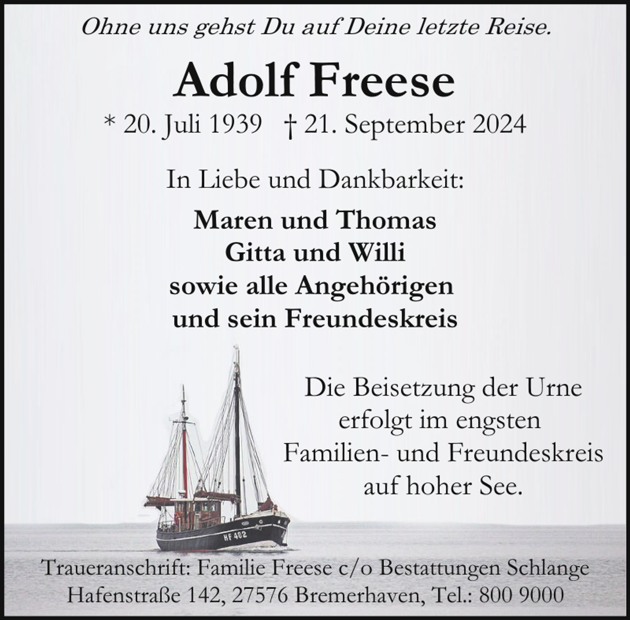 <p>Ohne uns gehst Du auf Deine letzte Reise.</p><p>Adolf Freese</p><p>* 20. Juli 1939 † 21. September 2024<br />In Liebe und Dankbarkeit:<br />Maren und Thomas<br />Gitta und Willi<br />sowie alle Angehörigen<br />und sein Freundeskreis<br />Die Beisetzung der Urne<br />erfolgt im engsten<br />Familien- und Freundeskreis<br />auf hoher See.<br />Traueranschrift: Familie Freese c/o Bestattungen Schlange<br />Hafenstraße 142, 27576 Bremerhaven, Tel.: 800 9000</p>