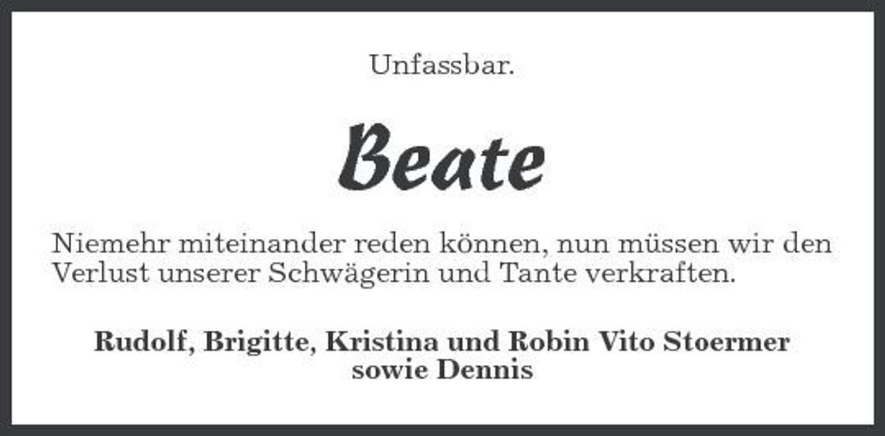 <p>Unfassbar.</p><p>Beate<br />Niemehr miteinander reden können, nun müssen wir den Verlust unserer Schwägerin und Tante verkraften. Rudolf, Brigitte, Kristina und Robin Vito Stoermer sowie Dennis</p>