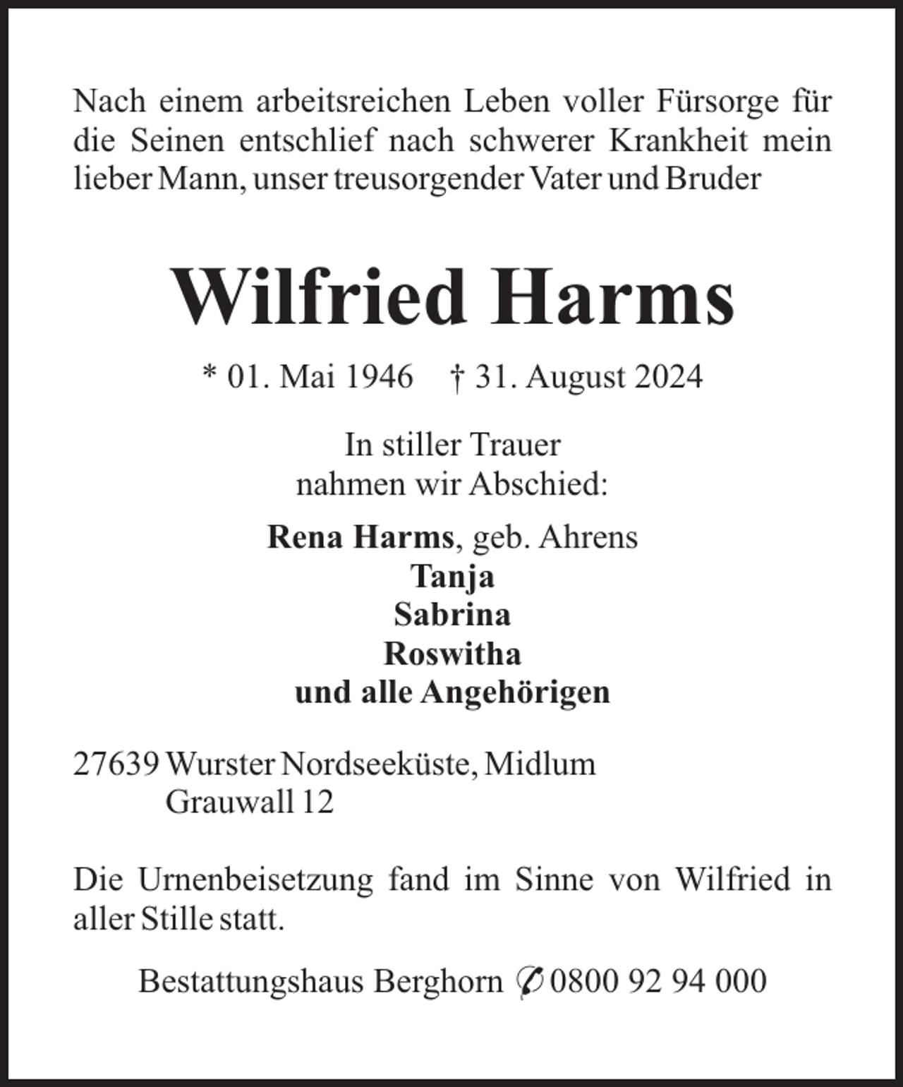 <p>Nach einem arbeitsreichen Leben voller Fürsorge für<br />die Seinen entschlief nach schwerer Krankheit mein<br />lieber Mann, unser treusorgender Vater und Bruder</p><p>Wilfried Harms<br />* 01. Mai 1946</p><p>† 31. August 2024</p><p>In stiller Trauer<br />nahmen wir Abschied:<br />Rena Harms, geb. Ahrens<br />Tanja<br />Sabrina<br />Roswitha<br />und alle Angehörigen<br />27639 Wurster Nordseeküste, Midlum<br />Grauwall 12<br />Die Urnenbeisetzung fand im Sinne von Wilfried in<br />aller Stille statt.<br />Bestattungshaus Berghorn * 0800 92 94 000</p>