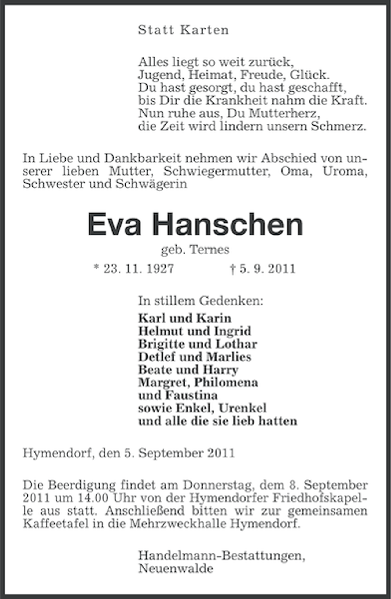 <p>S t a t t Karte n<br />Alles liegt so weit zurück,<br />Jugend, Heimat, Freude, Glück.<br />Du hast gesorgt, du hast geschafft,<br />bis Dir die Krankheit nahm die Kraft.<br />Nun ruhe aus, Du Mutterherz,<br />die Zeit wird lindern unsern Schmerz.<br />In Liebe und Dankbarkeit nehmen wir Abschied von unserer lieben Mutter, Schwiegermutter, Oma, Uroma,<br />Schwester und Schwägerin</p>
<p>Eva Hanschen<br />geb. Ternes<br />* 23. 11. 1927<br />† 5. 9. 2011<br />In stillem Gedenken:<br />Karl und Karin<br />Helmut und Ingrid<br />Brigitte und Lothar<br />Detlef und Marlies<br />Beate und Harry<br />Margret, Philomena<br />und Faustina<br />sowie Enkel, Urenkel<br />und alle die sie lieb hatten<br />Hymendorf, den 5. September 2011<br />Die Beerdigung findet am Donnerstag, dem 8. September<br />2011 um 14.00 Uhr von der Hymendorfer Friedhofskapelle aus statt. Anschließend bitten wir zur gemeinsamen<br />Kaffeetafel in die Mehrzweckhalle Hymendorf.<br />Handelmann-Bestattungen,<br />Neuenwalde</p>