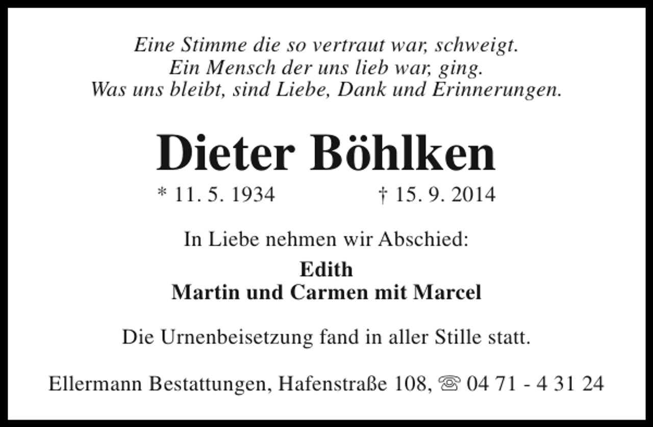 <p>Eine Stimme die so vertraut war, schweigt.<br />Ein Mensch der uns lieb war, ging.<br />Was uns bleibt, sind Liebe, Dank und Erinnerungen.</p><p>Dieter Böhlken<br />* 11. 5. 1934</p><p>† 15. 9. 2014</p><p>In Liebe nehmen wir Abschied:<br />Edith<br />Martin und Carmen mit Marcel<br />Die Urnenbeisetzung fand in aller Stille statt.<br />Ellermann Bestattungen, Hafenstraße 108, s 04 71 - 4 31 24</p>