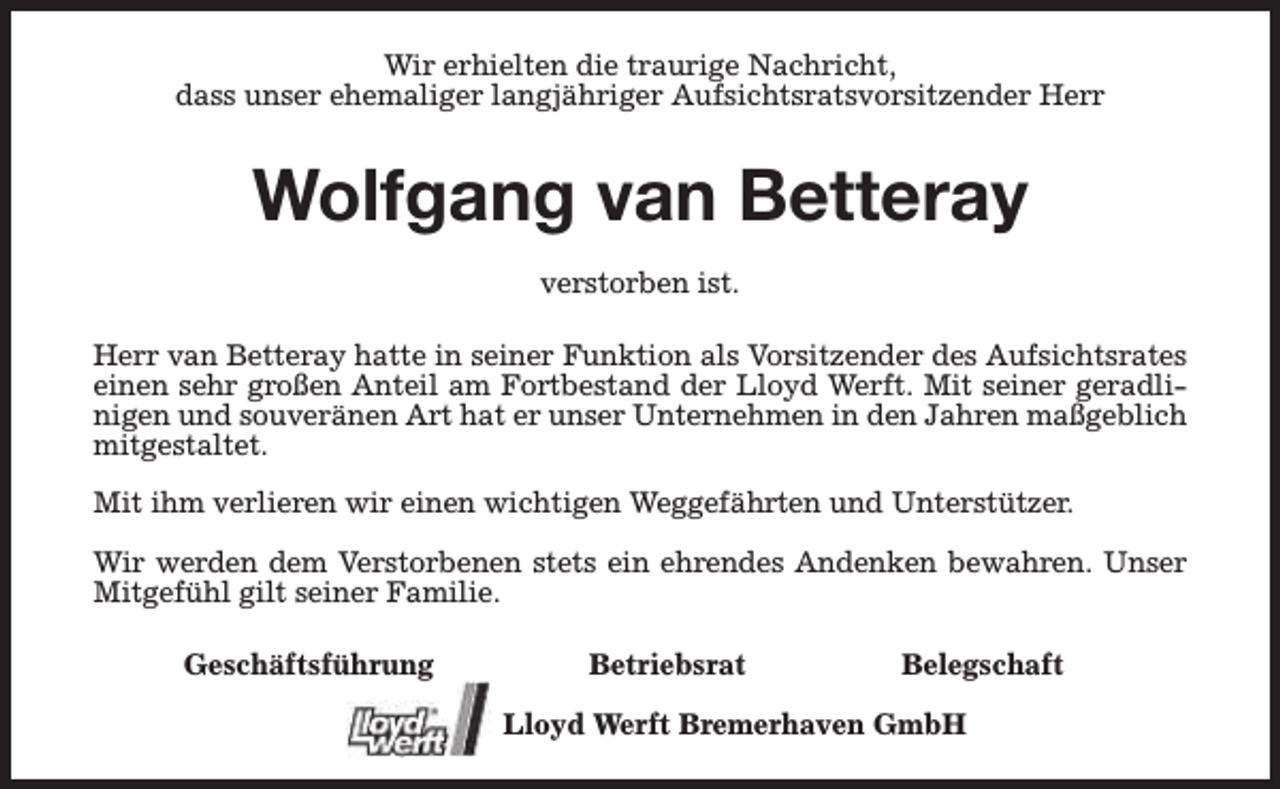 <p>Wir erhielten die traurige Nachricht,<br />dass unser ehemaliger langjähriger Aufsichtsratsvorsitzender Herr</p><p>Wolfgang van Betteray<br />verstorben ist.<br />Herr van Betteray hatte in seiner Funktion als Vorsitzender des Aufsichtsrates<br />einen sehr großen Anteil am Fortbestand der Lloyd Werft. Mit seiner geradlinigen und souveränen Art hat er unser Unternehmen in den Jahren maßgeblich<br />mitgestaltet.<br />Mit ihm verlieren wir einen wichtigen Weggefährten und Unterstützer.<br />Wir werden dem Verstorbenen stets ein ehrendes Andenken bewahren. Unser<br />Mitgefühl gilt seiner Familie.<br />Geschäftsführung</p><p>Betriebsrat</p><p>Belegschaft</p><p>Lloyd Werft Bremerhaven GmbH</p>