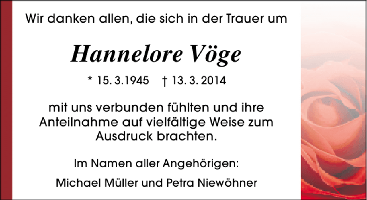 <p>Wir danken allen, die sich in der Trauer um</p><p>Hannelore Vöge<br />* 15. 3.1945</p><p>† 13. 3. 2014</p><p>mit uns verbunden fühlten und ihre<br />Anteilnahme auf vielfältige Weise zum<br />Ausdruck brachten.<br />Im Namen aller Angehörigen:<br />Michael Müller und Petra Niewöhner</p>