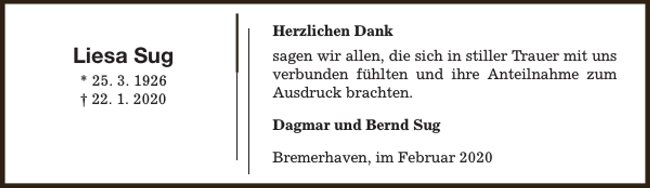 <p>Herzlichen Dank</p><p>Liesa Sug<br />* 25. 3. 1926<br />† 22. 1. 2020</p><p>sagen wir allen, die sich in stiller Trauer mit uns<br />verbunden fühlten und ihre Anteilnahme zum<br />Ausdruck brachten.<br />Dagmar und Bernd Sug<br />Bremerhaven, im Februar 2020</p>