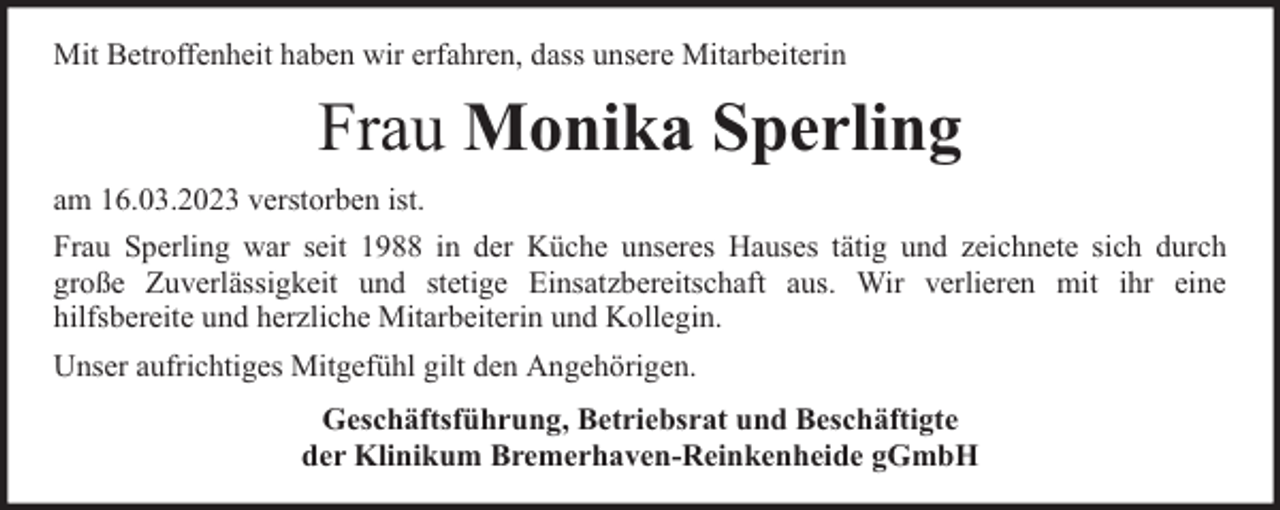 <p>Mit Betroffenheit haben wir erfahren, dass unsere Mitarbeiterin</p><p>Frau Monika Sperling<br />am 16.03.2023 verstorben ist.<br />Frau Sperling war seit 1988 in der Küche unseres Hauses tätig und zeichnete sich durch<br />große Zuverlässigkeit und stetige Einsatzbereitschaft aus. Wir verlieren mit ihr eine<br />hilfsbereite und herzliche Mitarbeiterin und Kollegin.<br />Unser aufrichtiges Mitgefühl gilt den Angehörigen.<br />Geschäftsführung, Betriebsrat und Beschäftigte<br />der Klinikum Bremerhaven-Reinkenheide gGmbH</p>