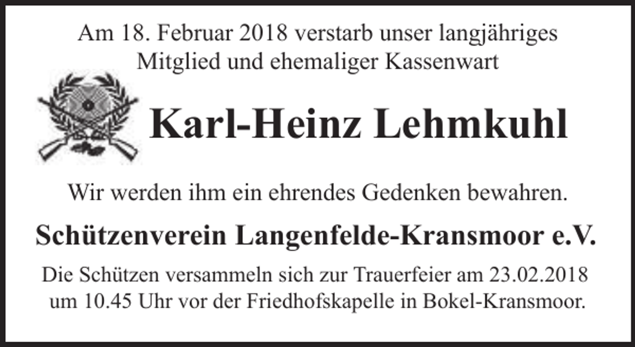 <p>Am 18. Februar 2018 verstarb unser langjähriges<br />Mitglied und ehemaliger Kassenwart</p><p>Karl-Heinz Lehmkuhl<br />Wir werden ihm ein ehrendes Gedenken bewahren.</p><p>Schützenverein Langenfelde-Kransmoor e.V.<br />Die Schützen versammeln sich zur Trauerfeier am 23.02.2018<br />um 10.45 Uhr vor der Friedhofskapelle in Bokel-Kransmoor.</p>
