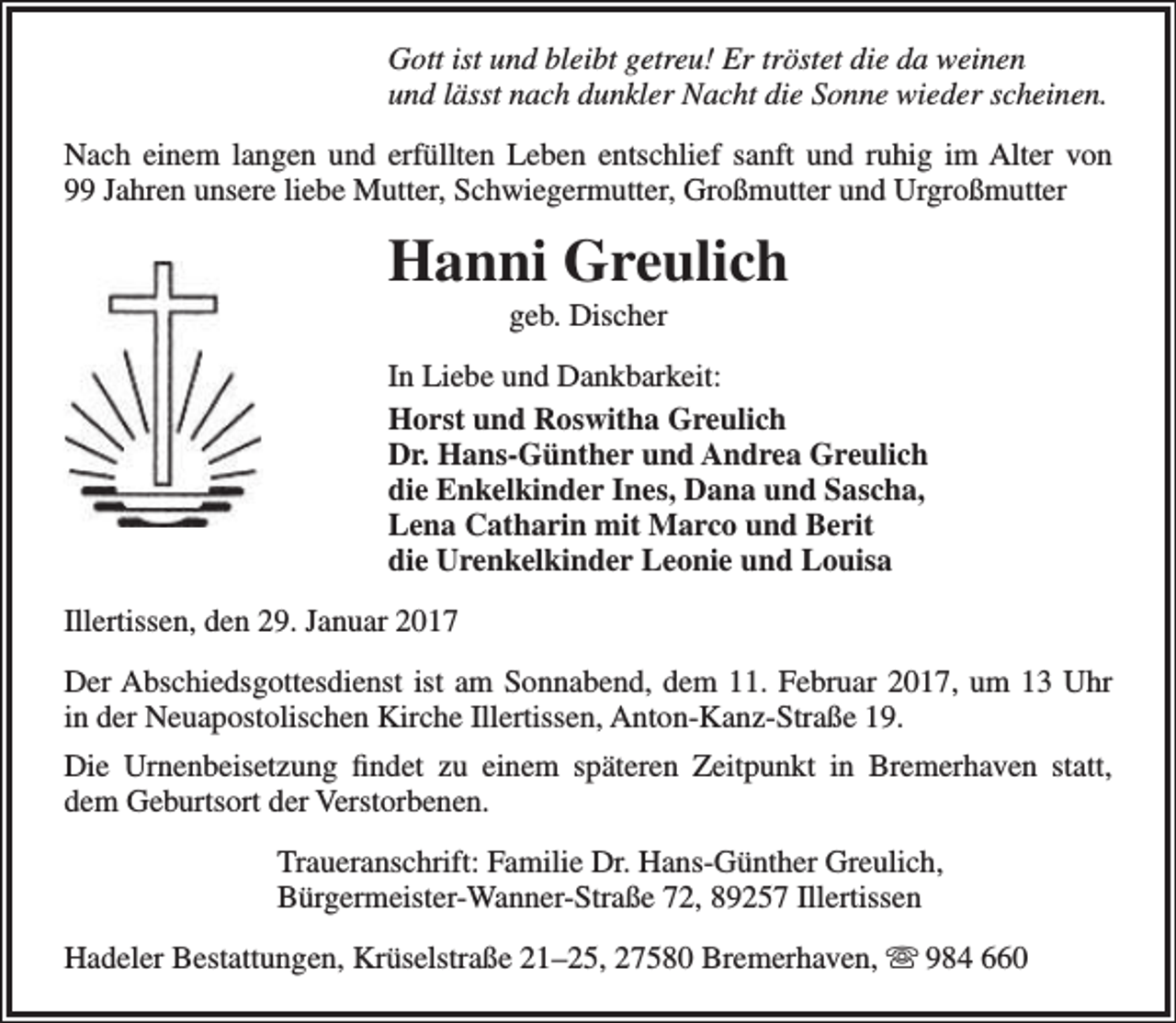 <p>Gott ist und bleibt getreu! Er tröstet die da weinen<br />und lässt nach dunkler Nacht die Sonne wieder scheinen.<br />Nach einem langen und erfüllten Leben entschlief sanft und ruhig im Alter von<br />99 Jahren unsere liebe Mutter, Schwiegermutter, Großmutter und Urgroßmutter</p><p>Hanni Greulich<br />geb. Discher</p><p>In Liebe und Dankbarkeit:<br />Horst und Roswitha Greulich<br />Dr. Hans-Günther und Andrea Greulich<br />die Enkelkinder Ines, Dana und Sascha,<br />Lena Catharin mit Marco und Berit<br />die Urenkelkinder Leonie und Louisa<br />Illertissen, den 29. Januar 2017<br />Der Abschiedsgottesdienst ist am Sonnabend, dem 11. Februar 2017, um 13 Uhr<br />in der Neuapostolischen Kirche Illertissen, Anton-Kanz-Straße 19.<br />Die Urnenbeisetzung findet zu einem späteren Zeitpunkt in Bremerhaven statt,<br />dem Geburtsort der Verstorbenen.<br />Traueranschrift: Familie Dr. Hans-Günther Greulich,<br />Bürgermeister-Wanner-Straße 72, 89257 Illertissen<br />Hadeler Bestattungen, Krüselstraße 21–25, 27580 Bremerhaven,  984 660</p>