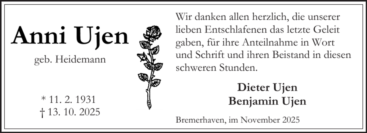 <p>Anni Ujen<br />geb. Heidemann<br />* 11. 2. 1931<br />† 13. 10. 2025</p><p>Wir danken allen herzlich, die unserer<br />lieben Entschlafenen das letzte Geleit<br />gaben, für ihre Anteilnahme in Wort<br />und Schrift und ihren Beistand in diesen<br />schweren Stunden.</p><p>Dieter Ujen<br />Benjamin Ujen<br />Bremerhaven, im November 2025</p>