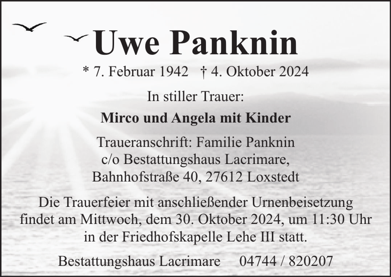 <p>Uwe Panknin</p><p>* 7. Februar 1942 † 4. Oktober 2024<br />In stiller Trauer:<br />Mirco und Angela mit Kinder<br />Traueranschrift: Familie Panknin<br />c/o Bestattungshaus Lacrimare,<br />Bahnhofstraße 40, 27612 Loxstedt<br />Die Trauerfeier mit anschließender Urnenbeisetzung<br />findet am Mittwoch, dem 30. Oktober 2024, um 11:30 Uhr<br />in der Friedhofskapelle Lehe III statt.<br />Bestattungshaus Lacrimare</p><p>04744 / 820207</p>