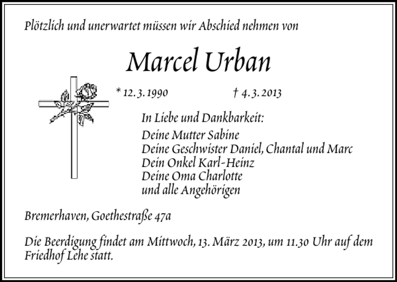 <p>Plötzlich und unerwartet müssen wir Abschied nehmen von</p>
<p>Marcel Urban</p>
<p>* 12.3.1990</p>
<p>† 4.3.2013</p>
<p>In Liebe und Dankbarkeit:<br />Deine Mutter Sabine<br />Deine Geschwister Daniel,Chantal und Marc<br />Dein Onkel Karl-Heinz<br />Deine Oma Charlotte<br />und alle Angehörigen<br />Bremerhaven,Goethestraße 47a<br />Die Beerdigung findet am Mittwoch,13.März 2013,um 11.30 Uhr auf dem<br />Friedhof Lehe statt.</p>