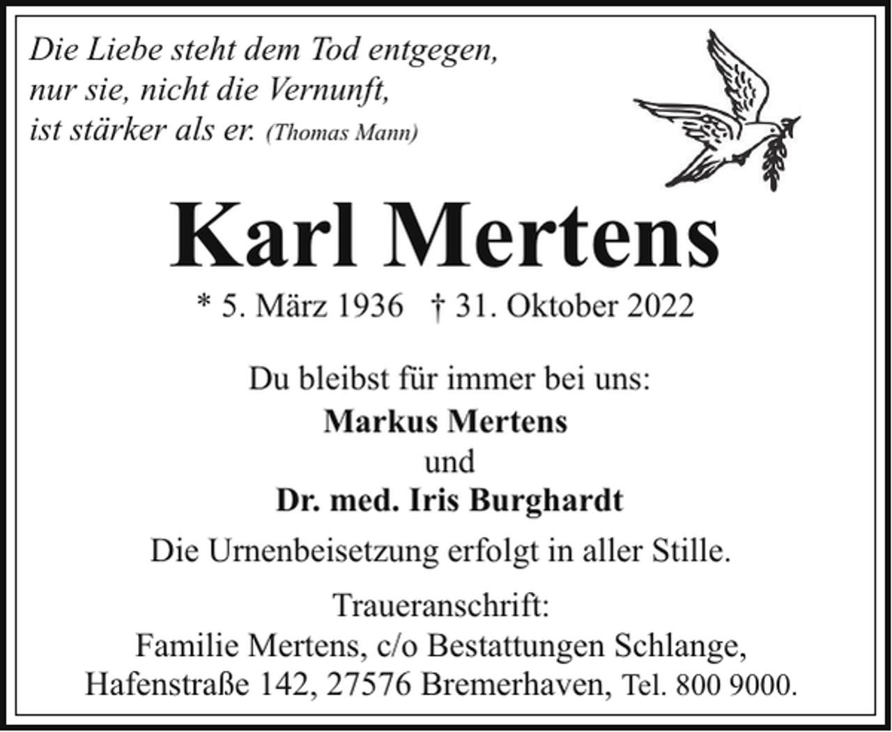 <p>Die Liebe steht dem Tod entgegen,<br />nur sie, nicht die Vernunft,<br />ist stärker als er. (Thomas Mann)</p><p>Karl Mertens<br />* 5. März 1936 † 31. Oktober 2022</p><p>Du bleibst für immer bei uns:<br />Markus Mertens<br />und<br />Dr. med. Iris Burghardt<br />Die Urnenbeisetzung erfolgt in aller Stille.<br />Traueranschrift:<br />Familie Mertens, c/o Bestattungen Schlange,<br />Hafenstraße 142, 27576 Bremerhaven, Tel. 800 9000.</p>