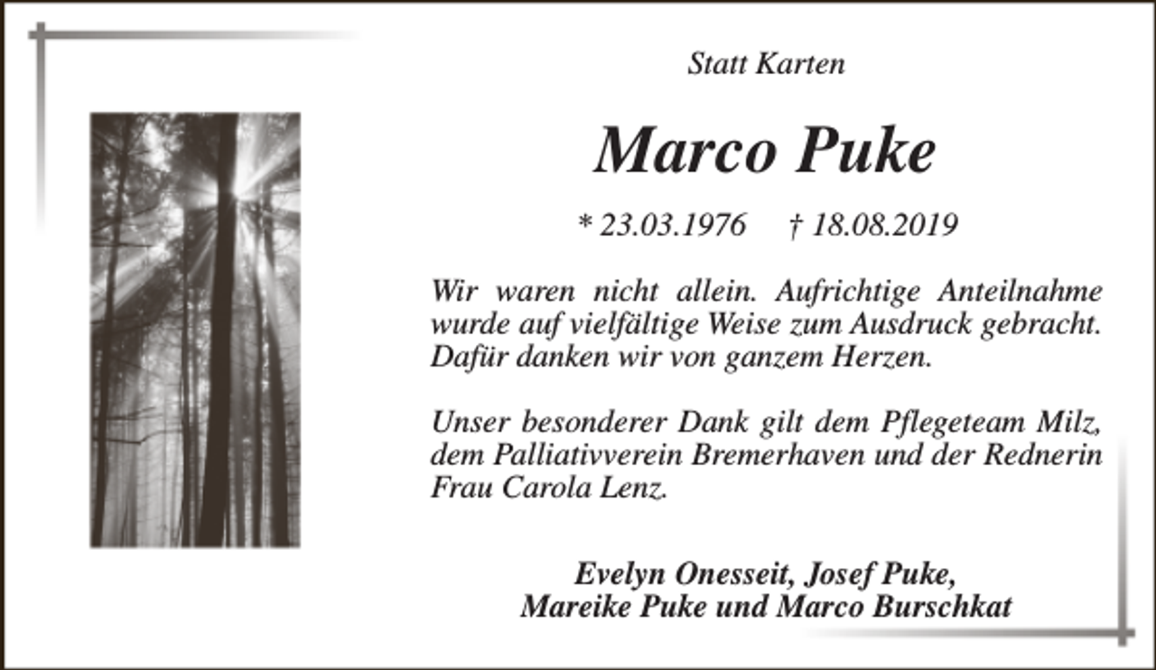 <p>Statt Karten</p><p>Marco Puke<br />* 23.03.1976</p><p>† 18.08.2019</p><p>Wir waren nicht allein. Aufrichtige Anteilnahme<br />wurde auf vielfältige Weise zum Ausdruck gebracht.<br />Dafür danken wir von ganzem Herzen.<br />Unser besonderer Dank gilt dem Pflegeteam Milz,<br />dem Palliativverein Bremerhaven und der Rednerin<br />Frau Carola Lenz.<br />Evelyn Onesseit, Josef Puke,<br />Mareike Puke und Marco Burschkat</p>