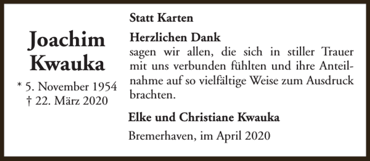 <p>Joachim<br />Kwauka</p><p>Statt Karten</p><p>Herzlichen Dank<br />sagen wir allen, die sich in stiller Trauer<br />mit uns verbunden fühlten und ihre Anteil* 5. November 1954 nahme auf so vielfältige Weise zum Ausdruck<br />brachten.<br />† 22. März 2020<br />Elke und Christiane Kwauka<br />Bremerhaven, im April 2020</p>