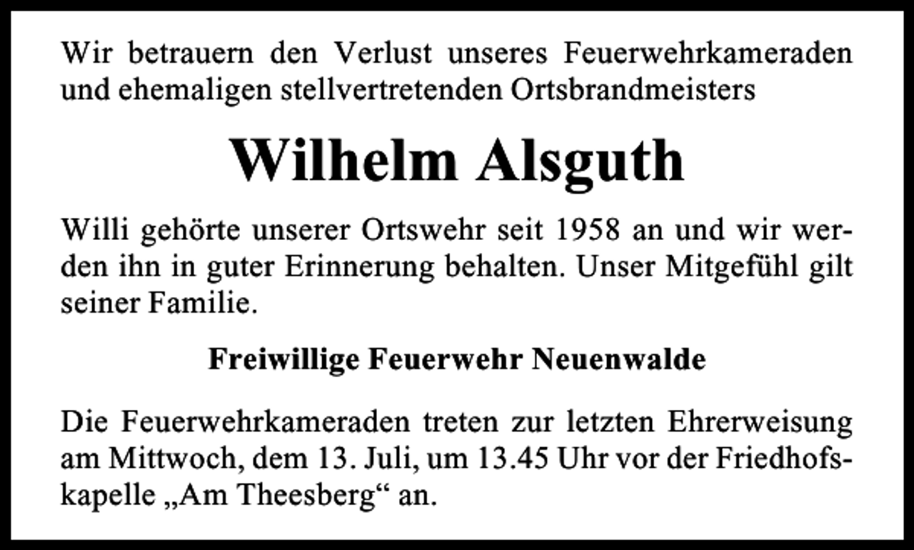 <p>Wir betrauern den Verlust unseres Feuerwehrkameraden<br />und ehemaligen stellvertretenden Ortsbrandmeisters</p><p>Wilhelm Alsguth<br />Willi gehörte unserer Ortswehr seit 1958 an und wir werden ihn in guter Erinnerung behalten. Unser Mitgefühl gilt<br />seiner Familie.<br />Freiwillige Feuerwehr Neuenwalde<br />Die Feuerwehrkameraden treten zur letzten Ehrerweisung<br />am Mittwoch, dem 13. Juli, um 13.45 Uhr vor der Friedhofskapelle „Am Theesberg“ an.</p>