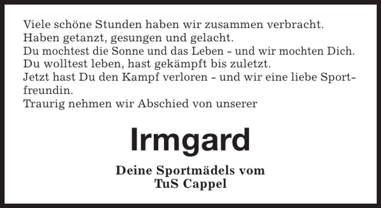 <p>Viele schöne Stunden haben wir zusammen verbracht.<br />Haben getanzt, gesungen und gelacht.<br />Du mochtest die Sonne und das Leben - und wir mochten Dich.<br />Du wolltest leben, hast gekämpft bis zuletzt.<br />Jetzt hast Du den Kampf verloren - und wir eine liebe Sportfreundin.<br />Traurig nehmen wir Abschied von unserer</p><p>Irmgard<br />Deine Sportmädels vom<br />TuS Cappel</p>
