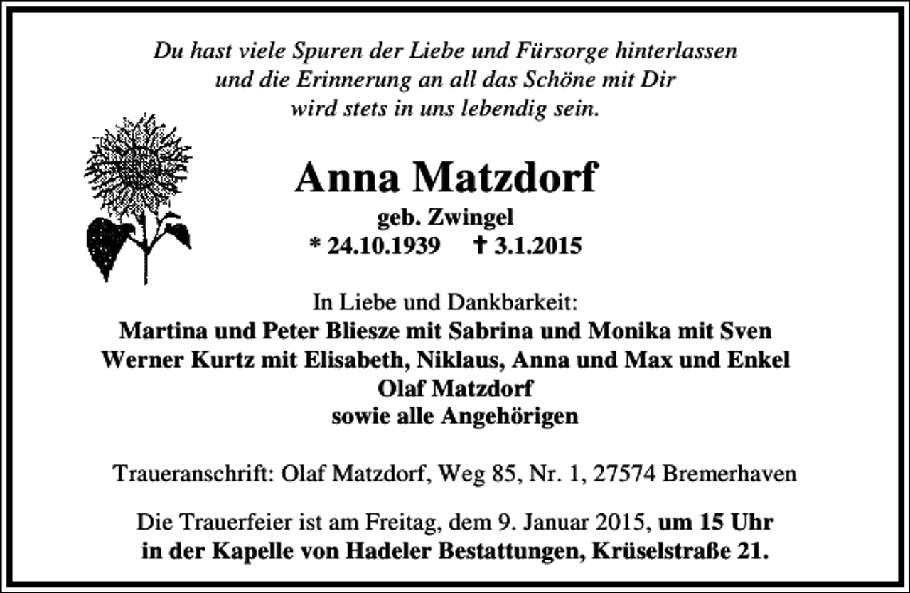 <p>Du hast viele Spuren der Liebe und Fürsorge hinterlassen<br />und die Erinnerung an all das Schöne mit Dir<br />wird stets in uns lebendig sein.</p>
<p>Anna Matzdorf<br />geb. Zwingel<br />* 24.10.1939<br />3.1.2015</p>
<p>In Liebe und Dankbarkeit:<br />Martina und Peter Bliesze mit Sabrina und Monika mit Sven<br />Werner Kurtz mit Elisabeth, Niklaus, Anna und Max und Enkel<br />Olaf Matzdorf<br />sowie alle Angehörigen<br />Traueranschrift: Olaf Matzdorf, Weg 85, Nr. 1, 27574 Bremerhaven<br />Die Trauerfeier ist am Freitag, dem 9. Januar 2015, um 15 Uhr<br />in der Kapelle von Hadeler Bestattungen, Krüselstraße 21.</p>