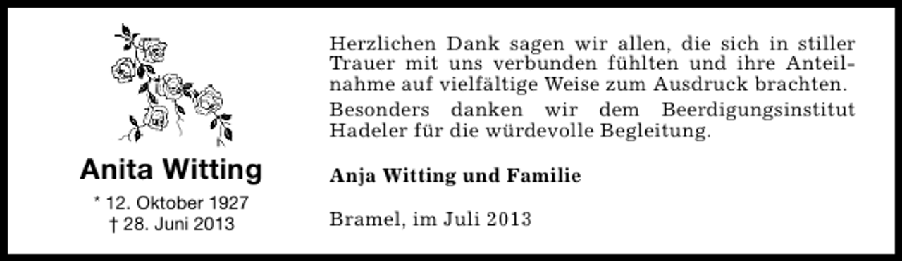 <p>Herzlichen Dank sagen wir allen, die sich in stiller<br />Trauer mit uns verbunden fühlten und ihre Anteilnahme auf vielfältige Weise zum Ausdruck brachten.<br />Besonders danken wir dem Beerdigungsinstitut<br />Hadeler für die würdevolle Begleitung.</p><p>Anita Witting<br />* 12. Oktober 1927<br />† 28. Juni 2013</p><p>Anja Witting und Familie<br />Bramel, im Juli 2013</p>