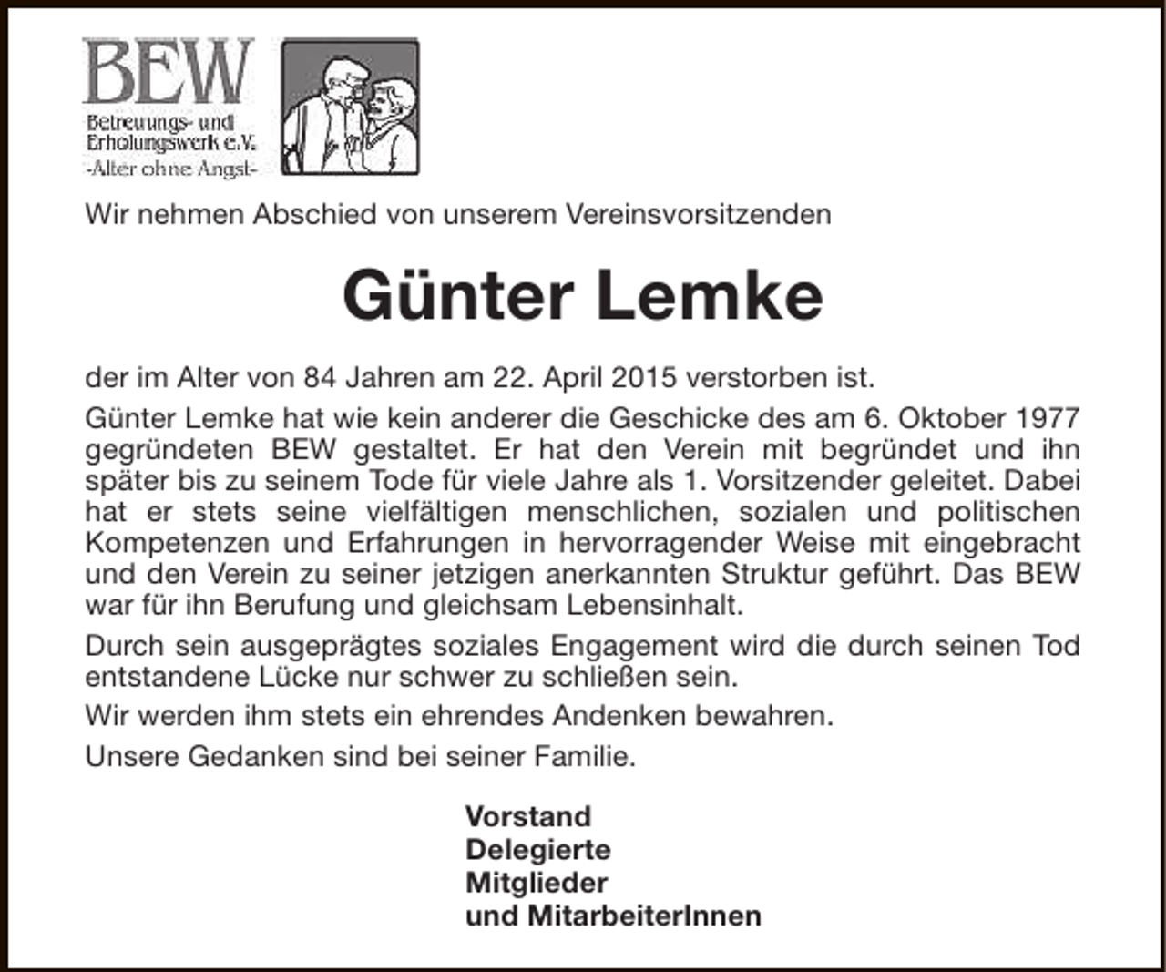 <p>Wir nehmen Abschied von unserem Vereinsvorsitzenden</p><p>Günter Lemke<br />der im Alter von 84 Jahren am 22. April 2015 verstorben ist.<br />Günter Lemke hat wie kein anderer die Geschicke des am 6. Oktober 1977<br />gegründeten BEW gestaltet. Er hat den Verein mit begründet und ihn<br />später bis zu seinem Tode für viele Jahre als 1. Vorsitzender geleitet. Dabei<br />hat er stets seine vielfältigen menschlichen, sozialen und politischen<br />Kompetenzen und Erfahrungen in hervorragender Weise mit eingebracht<br />und den Verein zu seiner jetzigen anerkannten Struktur geführt. Das BEW<br />war für ihn Berufung und gleichsam Lebensinhalt.<br />Durch sein ausgeprägtes soziales Engagement wird die durch seinen Tod<br />entstandene Lücke nur schwer zu schließen sein.<br />Wir werden ihm stets ein ehrendes Andenken bewahren.<br />Unsere Gedanken sind bei seiner Familie.<br />Vorstand<br />Delegierte<br />Mitglieder<br />und MitarbeiterInnen</p>