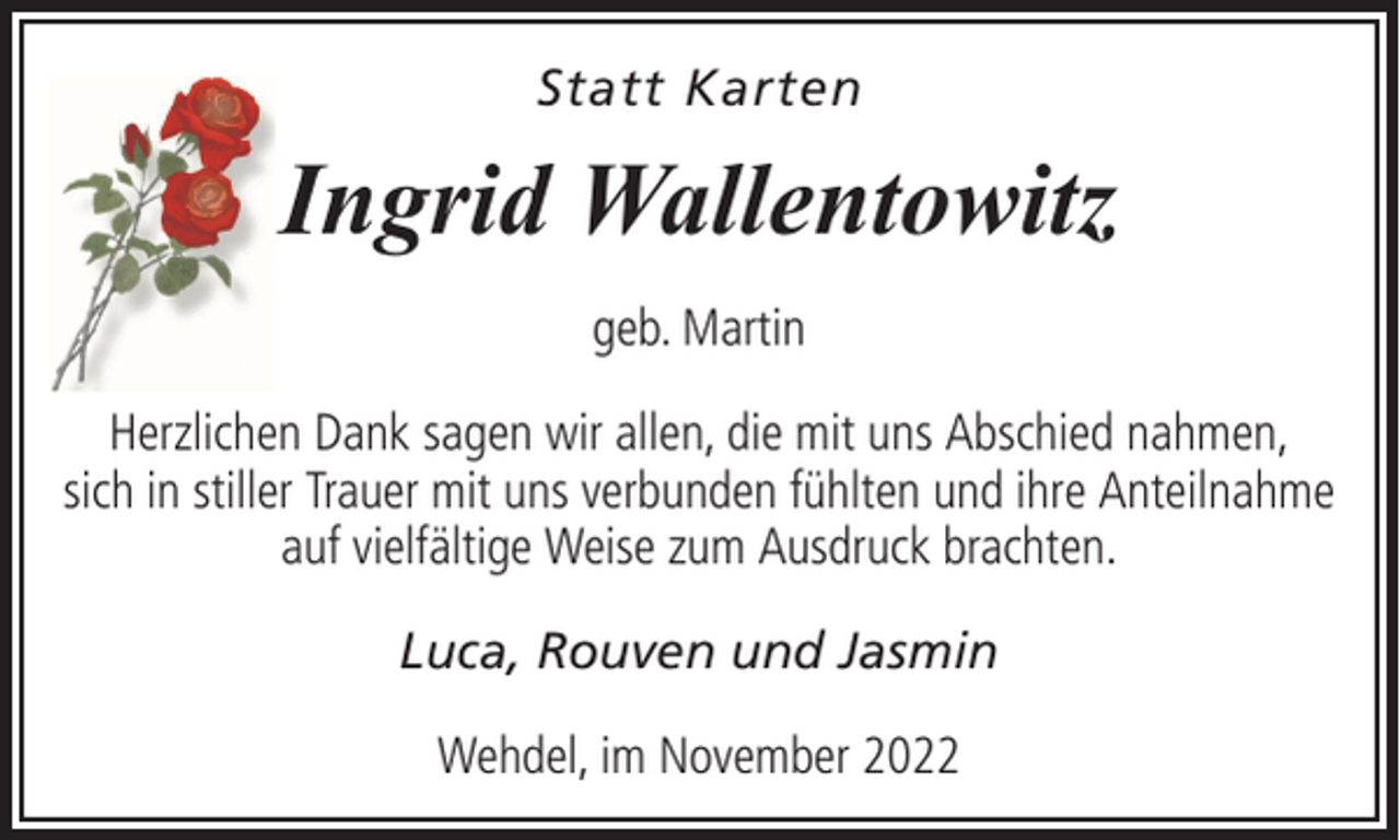 <p>Statt Karten</p><p>Ingrid Wallentowitz<br />geb. Martin<br />Herzlichen Dank sagen wir allen, die mit uns Abschied nahmen,<br />sich in stiller Trauer mit uns verbunden fühlten und ihre Anteilnahme<br />auf vielfältige Weise zum Ausdruck brachten.<br />Luca, Rouven und Jasmin<br />Wehdel, im November 2022</p>