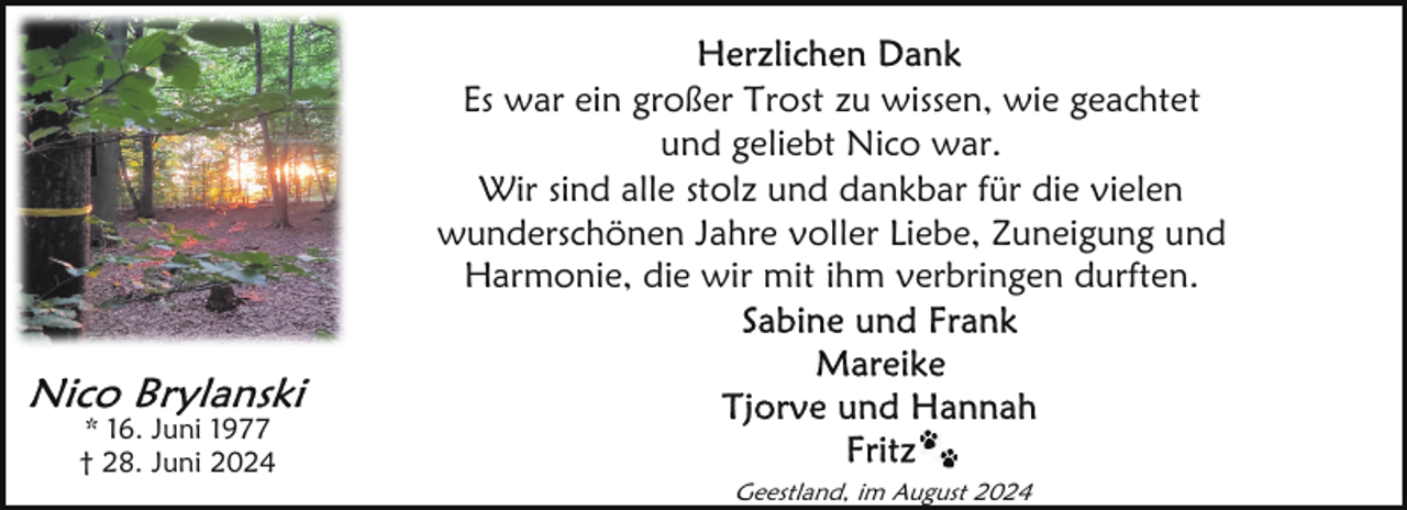 <p>Es war ein großer Trost zu wissen, wie geachtet<br />und geliebt Nico war.<br />Wir sind alle stolz und dankbar für die vielen<br />wunderschönen Jahre voller Liebe, Zuneigung und<br />Harmonie, die wir mit ihm verbringen durften.</p>
<p>* 16. Juni 1977<br />† 28. Juni 2024<br />Geestland, im August 2024</p>