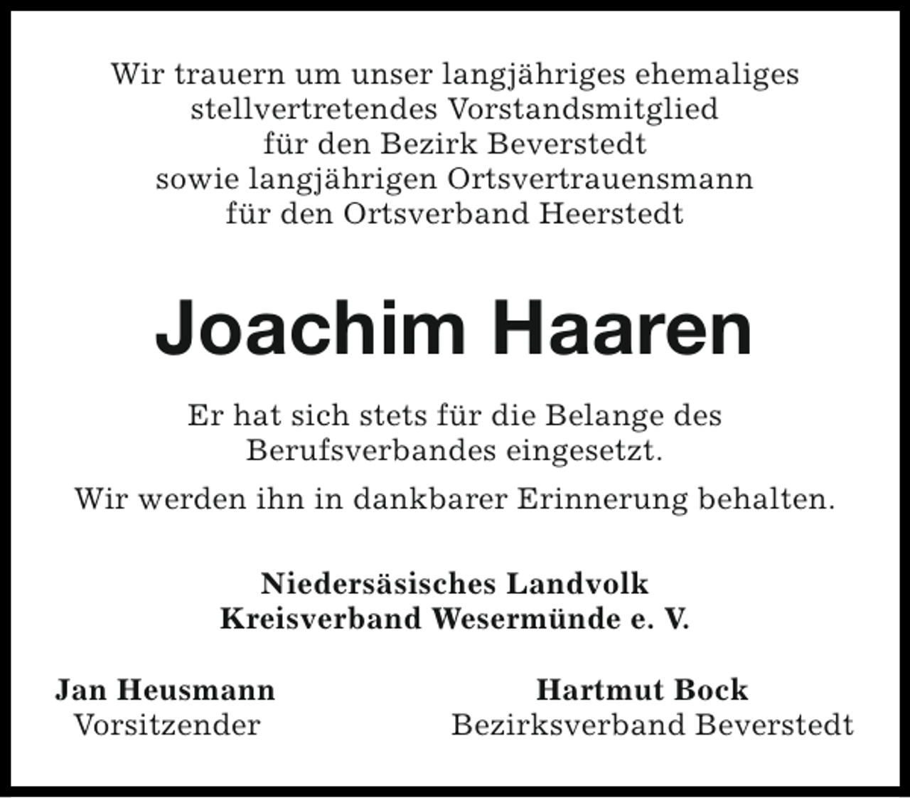 <p>Wir trauern um unser langjähriges ehemaliges<br />stellvertretendes Vorstandsmitglied<br />für den Bezirk Beverstedt<br />sowie langjährigen Ortsvertrauensmann<br />für den Ortsverband Heerstedt</p><p>Joachim Haaren<br />Er hat sich stets für die Belange des<br />Berufsverbandes eingesetzt.<br />Wir werden ihn in dankbarer Erinnerung behalten.<br />Niedersäsisches Landvolk<br />Kreisverband Wesermünde e. V.<br />Jan Heusmann<br />Vorsitzender</p><p>Hartmut Bock<br />Bezirksverband Beverstedt</p>