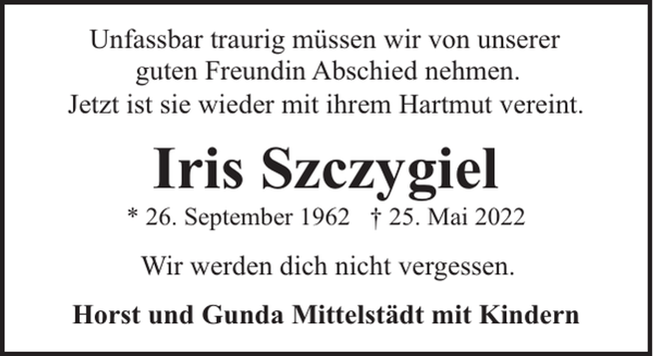 <p>Unfassbar traurig müssen wir von unserer<br />guten Freundin Abschied nehmen.<br />Jetzt ist sie wieder mit ihrem Hartmut vereint.</p><p>Iris Szczygiel</p><p>* 26. September 1962 † 25. Mai 2022</p><p>Wir werden dich nicht vergessen.<br />Horst und Gunda Mittelstädt mit Kindern</p>